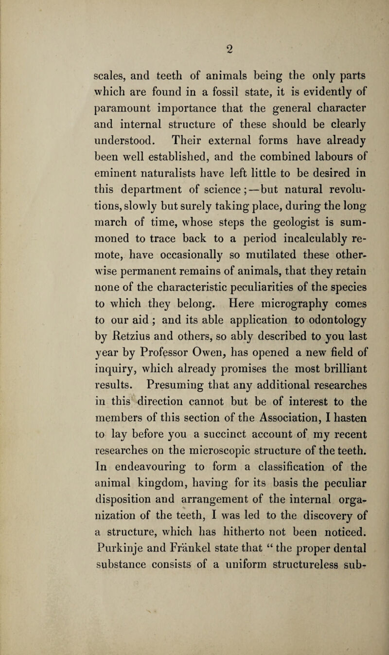 scales, and teeth of animals being the only parts which are found in a fossil state, it is evidently of paramount importance that the general character and internal structure of these should be clearly understood. Their external forms have already been well established, and the combined labours of eminent naturalists have left little to be desired in this department of science;—but natural revolu¬ tions, slowly but surely taking place, during the long march of time, whose steps the geologist is sum¬ moned to trace back to a period incalculably re¬ mote, have occasionally so mutilated these other¬ wise permanent remains of animals, that they retain none of the characteristic peculiarities of the species to which they belong. Here micrography comes to our aid ; and its able application to odontology by Retzius and others, so ably described to you last year by Professor Owen, has opened a new field of inquiry, which already promises the most brilliant results. Presuming that any additional researches in this direction cannot but be of interest to the members of this section of the Association, I hasten to lay before you a succinct account of my recent researches on the microscopic structure of the teeth. In endeavouring to form a classification of the animal kingdom, having for its basis the peculiar disposition and arrangement of the internal orga¬ nization of the teeth, I was led to the discovery of a structure, which has hitherto not been noticed. Purkinje and Frankel state that “ the proper dental substance consists of a uniform structureless sub- N *