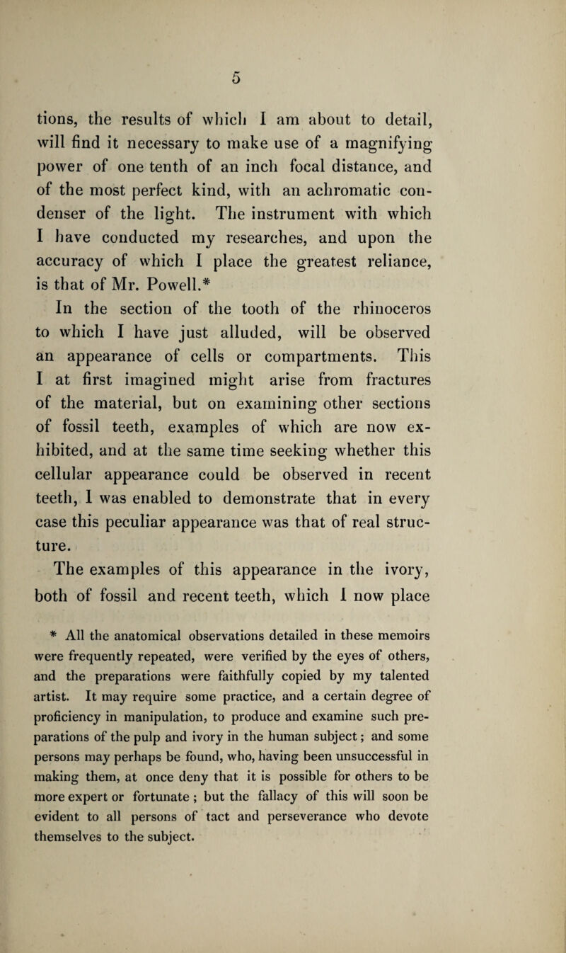 will find it necessary to make use of a magnifying power of one tenth of an inch focal distance, and of the most perfect kind, with an achromatic con¬ denser of the light. The instrument with which I have conducted my researches, and upon the accuracy of which I place the greatest reliance, is that of Mr. Powell.* In the section of the tooth of the rhinoceros to which I have just alluded, will be observed an appearance of cells or compartments. This I at first imagined might arise from fractures of the material, but on examining other sections of fossil teeth, examples of which are now ex¬ hibited, and at the same time seeking whether this cellular appearance could be observed in recent teeth, 1 was enabled to demonstrate that in every case this peculiar appearance was that of real struc¬ ture. The examples of this appearance in the ivory, both of fossil and recent teeth, which I now place * All the anatomical observations detailed in these memoirs were frequently repeated, were verified by the eyes of others, and the preparations were faithfully copied by my talented artist. It may require some practice, and a certain degree of proficiency in manipulation, to produce and examine such pre¬ parations of the pulp and ivory in the human subject; and some persons may perhaps be found, who, having been unsuccessful in making them, at once deny that it is possible for others to be more expert or fortunate ; but the fallacy of this will soon be evident to all persons of tact and perseverance who devote themselves to the subject.