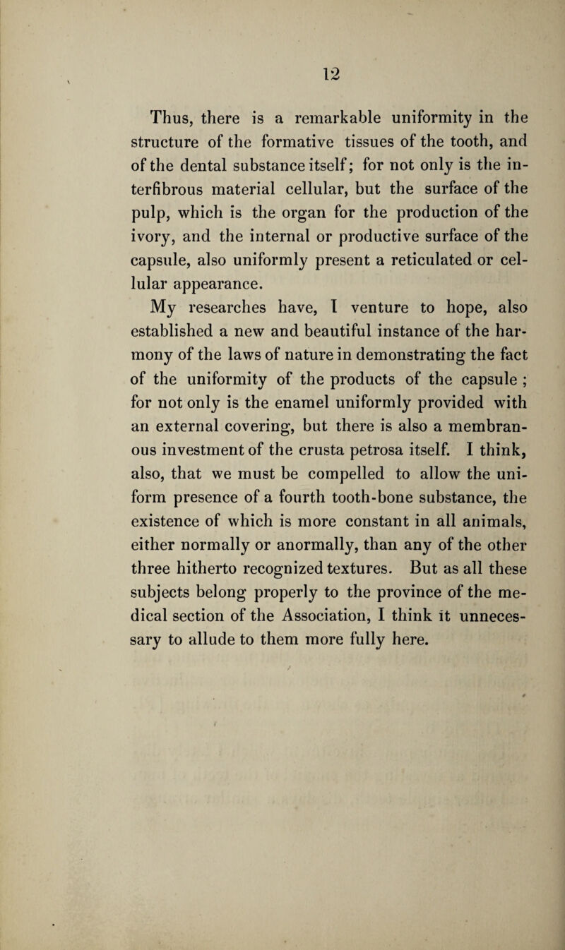 Thus, there is a remarkable uniformity in the structure of the formative tissues of the tooth, and of the dental substance itself; for not only is the in- terfibrous material cellular, but the surface of the pulp, which is the organ for the production of the ivory, and the internal or productive surface of the capsule, also uniformly present a reticulated or cel¬ lular appearance. My researches have, I venture to hope, also established a new and beautiful instance of the har¬ mony of the laws of nature in demonstrating the fact of the uniformity of the products of the capsule ; for not only is the enamel uniformly provided with an external covering, but there is also a membran¬ ous investment of the crusta petrosa itself. I think, also, that we must be compelled to allow the uni¬ form presence of a fourth tooth-bone substance, the existence of which is more constant in all animals, either normally or anormally, than any of the other three hitherto recognized textures. But as all these subjects belong properly to the province of the me¬ dical section of the Association, I think It unneces¬ sary to allude to them more fully here.