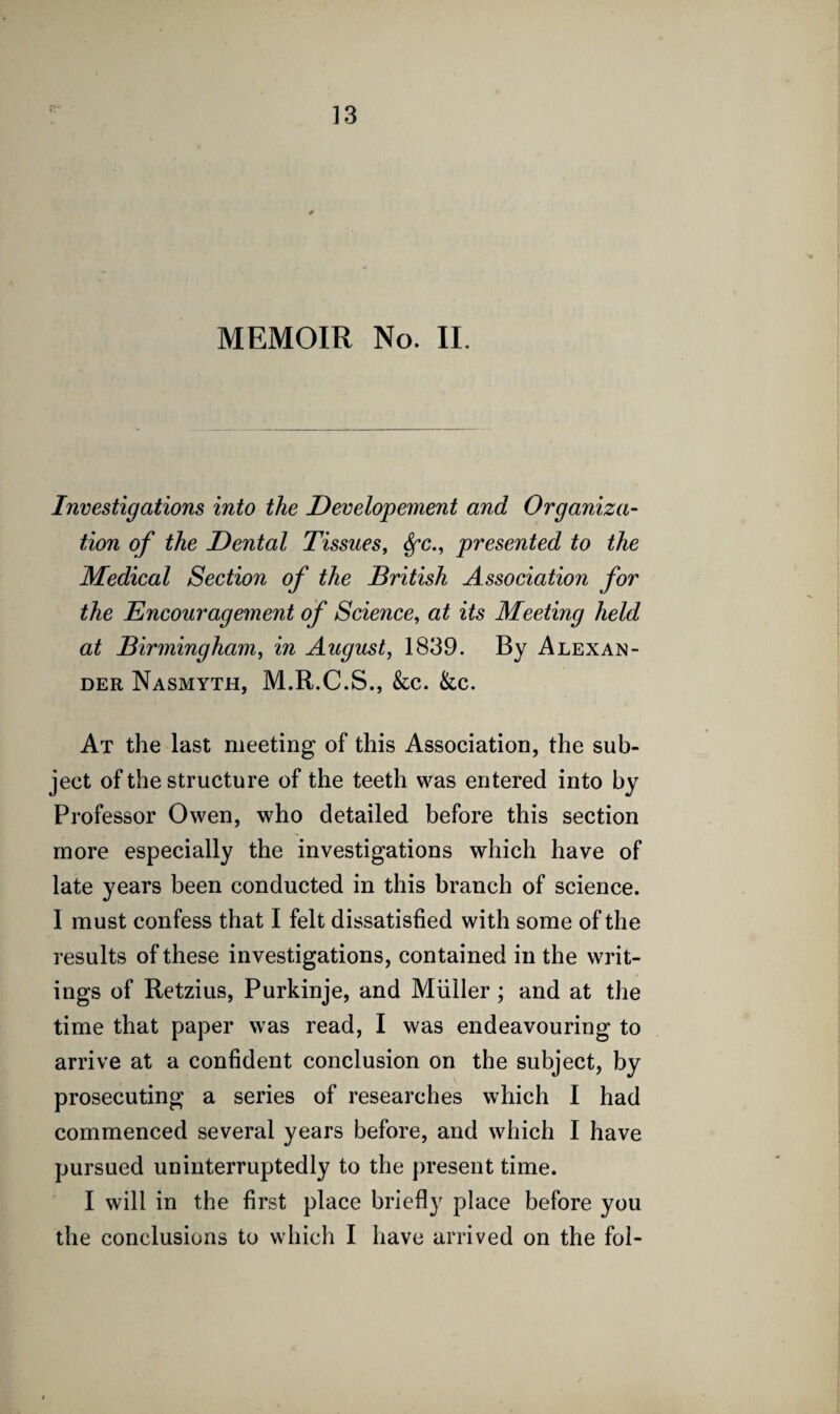 MEMOIR No. II. Investigations into the Developement and Organiza¬ tion of the Dental Tissues, Sfc., presented to the Medical Section of the British Association for the Encouragement of Science, at its Meeting held at Birmingham, in August, 1839. By Alexan¬ der Nasmyth, M.R.C.S., &c. &c. At the last meeting of this Association, the sub¬ ject of the structure of the teeth was entered into by Professor Owen, who detailed before this section more especially the investigations which have of late years been conducted in this branch of science. I must confess that I felt dissatisfied with some of the results of these investigations, contained in the writ¬ ings of Retzius, Purkinje, and Muller ; and at the time that paper was read, I was endeavouring to arrive at a confident conclusion on the subject, by prosecuting a series of researches which I had commenced several years before, and which I have pursued uninterruptedly to the present time. I will in the first place briefly place before you the conclusions to which I have arrived on the fol-