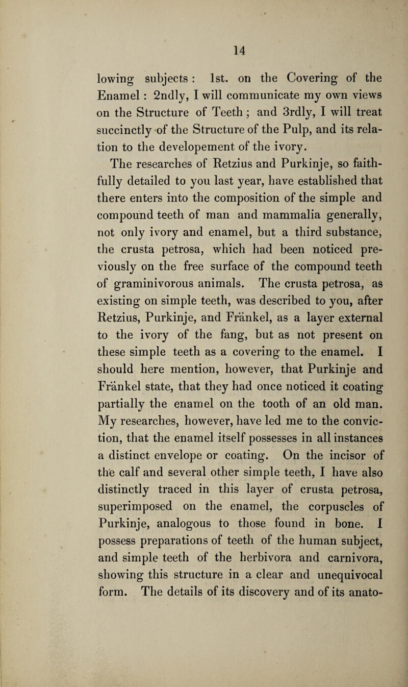 lowing subjects : 1st. on the Covering of the Enamel : 2ndly, I will communicate my own views on the Structure of Teeth; and 3rdly, I will treat succinctly of the Structure of the Pulp, and its rela¬ tion to the developement of the ivory. The researches of Retzius and Purkinje, so faith¬ fully detailed to you last year, have established that there enters into the composition of the simple and compound teeth of man and mammalia generally, not only ivory and enamel, but a third substance, the crusta petrosa, which had been noticed pre¬ viously on the free surface of the compound teeth of graminivorous animals. The crusta petrosa, as existing on simple teeth, was described to you, after Retzius, Purkinje, and Frankel, as a layer external to the ivory of the fang, but as not present on these simple teeth as a covering to the enamel. I should here mention, however, that Purkinje and Frankel state, that they had once noticed it coating partially the enamel on the tooth of an old man. My researches, however, have led me to the convic¬ tion, that the enamel itself possesses in all instances a distinct envelope or coating. On the incisor of the calf and several other simple teeth, I have also distinctly traced in this layer of crusta petrosa, superimposed on the enamel, the corpuscles of Purkinje, analogous to those found in bone. I possess preparations of teeth of the human subject, and simple teeth of the herbivora and carnivora, showing this structure in a clear and unequivocal form. The details of its discovery and of its anato-