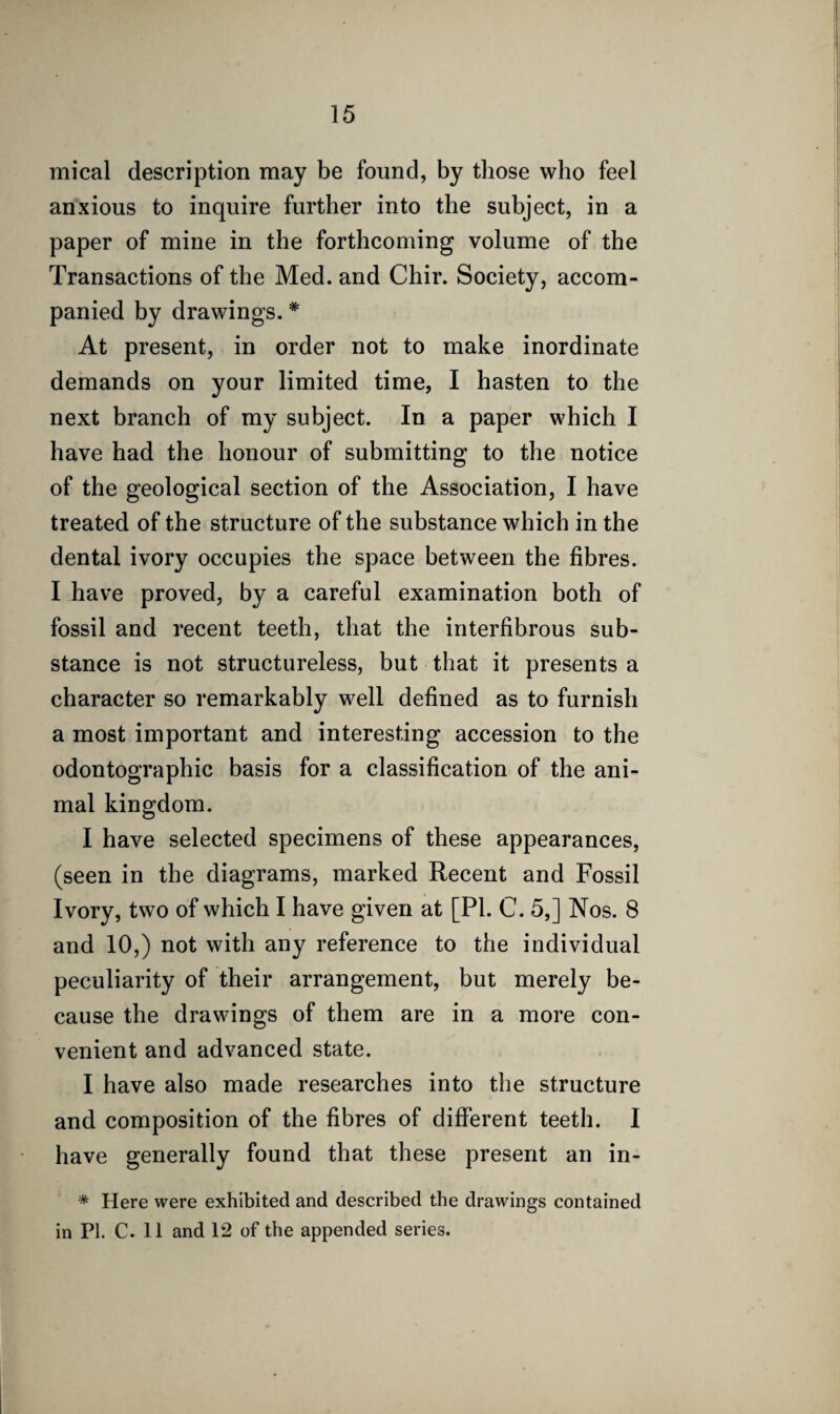 mical description may be found, by those who feel anxious to inquire further into the subject, in a paper of mine in the forthcoming volume of the Transactions of the Med. and Chir. Society, accom¬ panied by drawings. * At present, in order not to make inordinate demands on your limited time, I hasten to the next branch of my subject. In a paper which I have had the honour of submitting to the notice of the geological section of the Association, I have treated of the structure of the substance which in the dental ivory occupies the space between the fibres. I have proved, by a careful examination both of fossil and recent teeth, that the interfibrous sub¬ stance is not structureless, but that it presents a character so remarkably well defined as to furnish a most important and interesting accession to the odontographic basis for a classification of the ani¬ mal kingdom. I have selected specimens of these appearances, (seen in the diagrams, marked Recent and Fossil Ivory, two of which I have given at [PI. C. 5,] Nos. 8 and 10,) not with any reference to the individual peculiarity of their arrangement, but merely be¬ cause the drawings of them are in a more con¬ venient and advanced state. I have also made researches into the structure and composition of the fibres of different teeth. I have generally found that these present an in- * Here were exhibited and described the drawings contained in PI. C. 11 and 12 of the appended series.