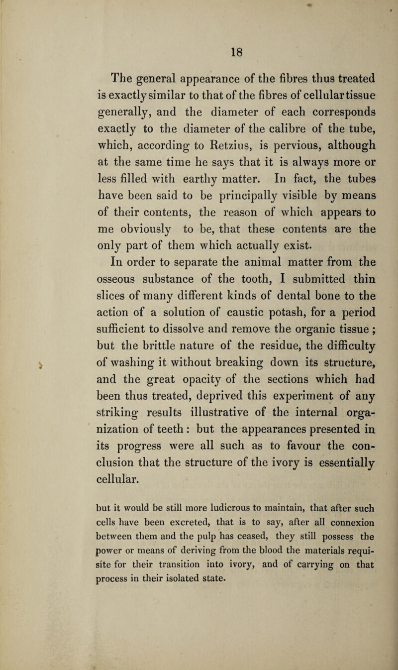 The general appearance of the fibres thus treated is exactly similar to that of the fibres of cellular tissue generally, and the diameter of each corresponds exactly to the diameter of the calibre of the tube, which, according to Retzius, is pervious, although at the same time he says that it is always more or less filled with earthy matter. In fact, the tubes have been said to be principally visible by means of their contents, the reason of which appears to me obviously to be, that these contents are the only part of them which actually exist. In order to separate the animal matter from the osseous substance of the tooth, I submitted thin slices of many different kinds of dental bone to the action of a solution of caustic potash, for a period sufficient to dissolve and remove the organic tissue; but the brittle nature of the residue, the difficulty of washing it without breaking down its structure, and the great opacity of the sections which had been thus treated, deprived this experiment of any- striking results illustrative of the internal orga¬ nization of teeth : but the appearances presented in its progress were all such as to favour the con¬ clusion that the structure of the ivory is essentially cellular. but it would be still more ludicrous to maintain, that after such cells have been excreted, that is to say, after all connexion between them and the pulp has ceased, they still possess the power or means of deriving from the blood the materials requi¬ site for their transition into ivory, and of carrying on that process in their isolated state.