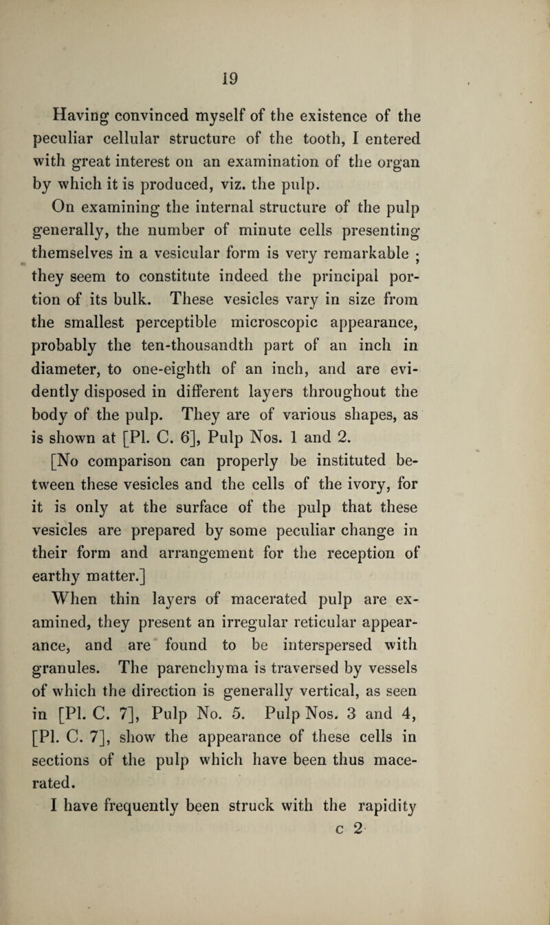 Having convinced myself of the existence of the peculiar cellular structure of the tooth, I entered with great interest on an examination of the organ by which it is produced, viz. the pulp. On examining the internal structure of the pulp generally, the number of minute cells presenting themselves in a vesicular form is very remarkable ; they seem to constitute indeed the principal por¬ tion of its bulk. These vesicles vary in size from the smallest perceptible microscopic appearance, probably the ten-thousandth part of an inch in diameter, to one-eighth of an inch, and are evi¬ dently disposed in different layers throughout the body of the pulp. They are of various shapes, as is shown at [PI. C. 6], Pulp Nos. 1 and 2. [No comparison can properly be instituted be¬ tween these vesicles and the cells of the ivory, for it is only at the surface of the pulp that these vesicles are prepared by some peculiar change in their form and arrangement for the reception of earthy matter.] When thin layers of macerated pulp are ex¬ amined, they present an irregular reticular appear¬ ance, and are found to be interspersed with granules. The parenchyma is traversed by vessels of which the direction is generally vertical, as seen in [PL C. 7], Pulp No. 5. Pulp Nos. 3 and 4, [pi. C. 7], show the appearance of these cells in sections of the pulp which have been thus mace¬ rated. I have frequently been struck with the rapidity c 2