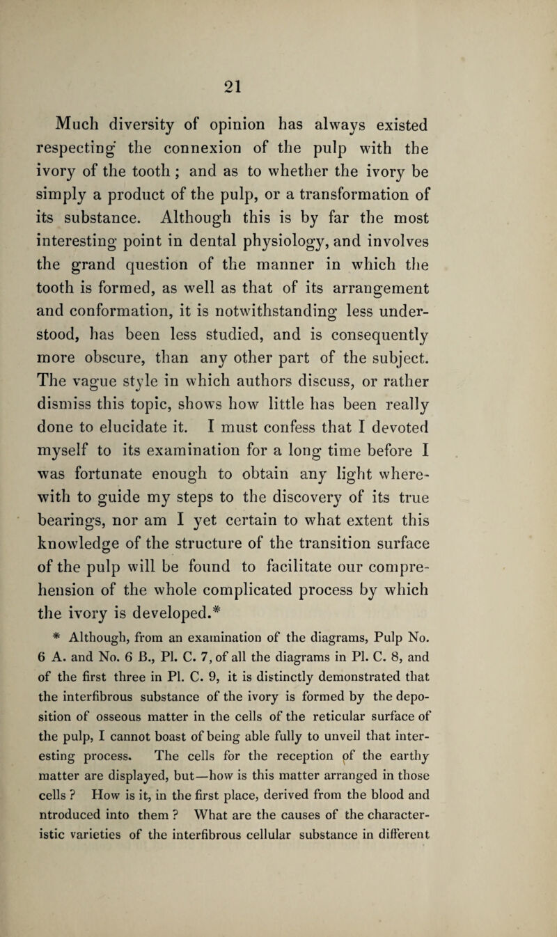 Much diversity of opinion has always existed respecting the connexion of the pulp with the ivory of the tooth; and as to whether the ivory be simply a product of the pulp, or a transformation of its substance. Although this is by far the most interesting point in dental physiology, and involves the grand question of the manner in which the tooth is formed, as well as that of its arrangement and conformation, it is notwithstanding less under¬ stood, has been less studied, and is consequently more obscure, than any other part of the subject. The vague style in which authors discuss, or rather dismiss this topic, shows how little has been really done to elucidate it. I must confess that I devoted myself to its examination for a long time before I was fortunate enough to obtain any light where¬ with to guide my steps to the discovery of its true bearings, nor am I yet certain to what extent this knowledge of the structure of the transition surface of the pulp will be found to facilitate our compre¬ hension of the whole complicated process by which the ivory is developed.# * Although, from an examination of the diagrams, Pulp No. 6 A. and No. 6 B., PI. C. 7, of all the diagrams in PI. C. 8, and of the first three in PI. C. 9, it is distinctly demonstrated that the interfibrous substance of the ivory is formed by the depo¬ sition of osseous matter in the cells of the reticular surface of the pulp, I cannot boast of being able fully to unveil that inter¬ esting process. The cells for the reception of the earthy matter are displayed, but—how is this matter arranged in those cells ? How is it, in the first place, derived from the blood and ntroduced into them ? What are the causes of the character¬ istic varieties of the interfibrous cellular substance in different