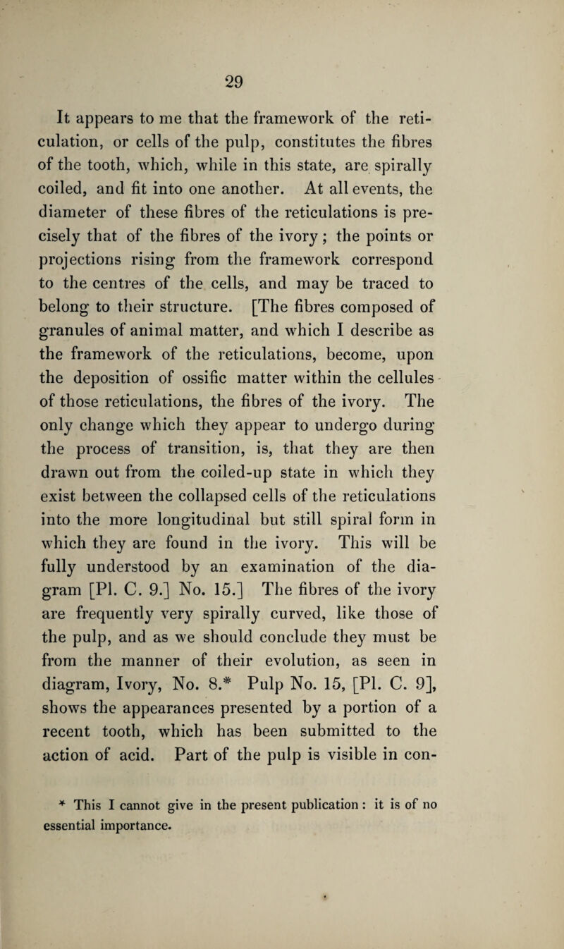 It appears to me that the framework of the reti¬ culation, or cells of the pulp, constitutes the fibres of the tooth, which, while in this state, are spirally coiled, and fit into one another. At all events, the diameter of these fibres of the reticulations is pre¬ cisely that of the fibres of the ivory; the points or projections rising from the framework correspond to the centres of the cells, and may be traced to belong to their structure. [The fibres composed of granules of animal matter, and which I describe as the framework of the reticulations, become, upon the deposition of ossific matter within the cellules - of those reticulations, the fibres of the ivory. The only change which they appear to undergo during the process of transition, is, that they are then drawn out from the coiled-up state in which they exist between the collapsed cells of the reticulations into the more longitudinal but still spiral form in which they are found in the ivory. This will be fully understood by an examination of the dia¬ gram [PI. C. 9.] No. 15.] The fibres of the ivory are frequently very spirally curved, like those of the pulp, and as we should conclude they must be from the manner of their evolution, as seen in diagram, Ivory, No. 8.# Pulp No. 15, [PI. C. 9], shows the appearances presented by a portion of a recent tooth, which has been submitted to the action of acid. Part of the pulp is visible in con- * This I cannot give in the present publication : it is of no essential importance.