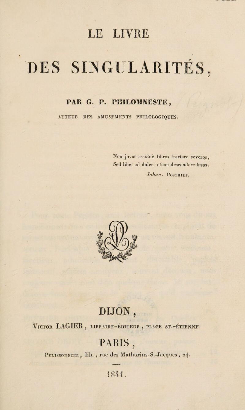 DES SINGULARITÉS PAU G. P. PKILOMNESTE, AUTEUR DES AMUSEMENTS PHILOLOGIQUES. Non juvat assidue libros Iraclare seyeros, /Sed libet ad dulces etiam descendere Insus. Johan. Posthius. DIJON , TiCTOR LAGIER , LIBRAIRE-ÉDITEUR , PLACE ST.-ETIENNE. PARIS , Pelissonnier } lib. ? rue des Mathurins-S.-Jacques , 24. 184-1.