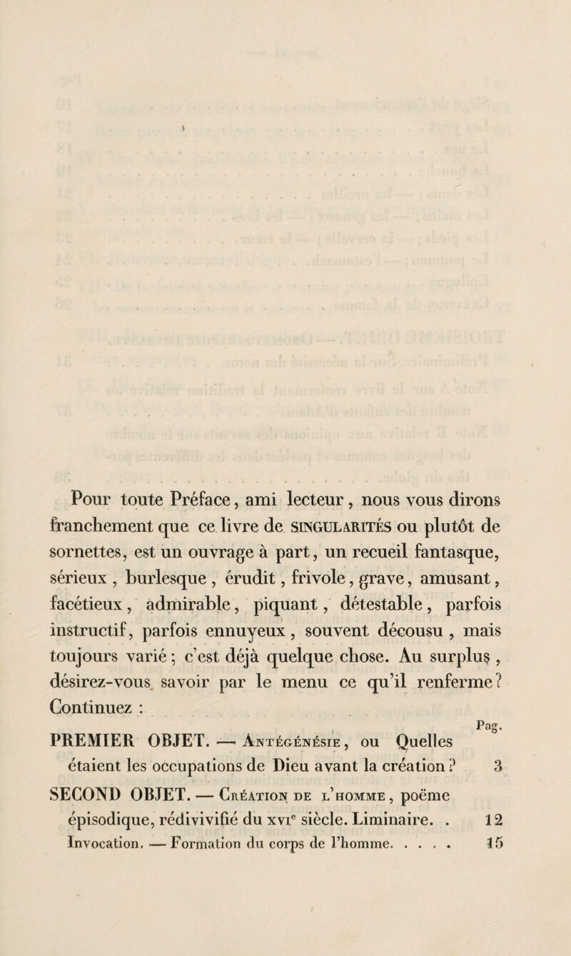 Pour toute Préface, ami lecteur, nous vous dirons franchement que ce livre de singularités ou plutôt de sornettes, est un ouvrage à part, un recueil fantasque, sérieux , burlesque , érudit, frivole, grave, amusant, facétieux , admirable, piquant, détestable , parfois instructif, parfois ennuyeux, souvent décousu , mais toujours varié ; c’est déjà quelque chose. Au surplus , désirez-vous savoir par le menu ce qu’il renferme? Continuez : Pag. PREMIER OBJET. —- Antégénésie , ou Quelles étaient les occupations de Dieu avant la création ? 3 SECOND OBJET. — Création de l’homme, poëme épisodique, rédivivifié du xvie siècle. Liminaire. . 12 Invocation. —Formation du corps de Fliomme. 15