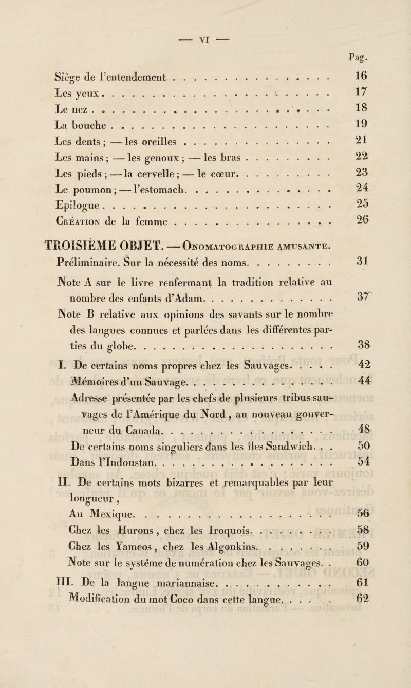 Pag. Siège de l’entendement .. 16 Les yeux. 17 Le nez . .. ..*. . . . 18 La bouche. 19 Les dents; — les oreilles. 21 Les mains ; — les genoux ; — les bras .... . 22 Les pieds ; — la cervelle ; — le cœur.. 23 Le poumon; — l’estomach... 24 Epilogue. 25 Création de la femme.. ... 26 TROISIEME OBJET. — Onomatograpiiie amusante. Préliminaire. Sur la nécessité des noms. 31 Note A sur le livre renfermant la tradition relative au nombre des enfants d’Adam. 37 Note B relative aux opinions des savants sur le nombre des langues connues et parlées dans les différentes par¬ ties du globe. 38 I. De certains noms propres chez les Sauvages. 42 Mémoires d’un Sauvage.. « 44 Adresse présentée par les chefs de plusieurs tribus sau¬ vages de l’Amérique du Nord, au nouveau gouver¬ neur du Canada. 48 De certains noms singuliers dans les îles Sandwich. . . 50 Dans FIndoustan. 54 II. De certains mots bizarres et remarquables par leur longueur, Au Mexique. 56 Chez les Durons , chez les Iroquois. 58 Chez les Yameos , chez les Algonkins.-• . . 59 Note sur le système de numération chez les Sauvages. . 60 III. De la langue mariannaise.. . 61 Modification du mot Coco dans cette langue. ... . 62