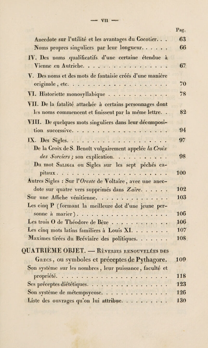 Pag, Anecdote sur l’utilité et les avantages du Cocotier. . . 63 Noms propres singuliers par leur longueur. 66 IV. Des noms qualificatifs d’une certaine étendue à Vienne en Autriche. .. 67 V. Des noms et des mots de fantaisie créés d’une manière originale , etc.... 70 VI. Historiette monosyllabique.. . 78 VII. De la fatalité attachée à certains personnages dont les noms commencent et finissent par la meme lettre. . 82 VIII. De quelques mots singuliers dans leur décomposi¬ tion successive. 94 IX. Des Sigles. 97 De la Croix de S. Benoît vulgairement appelée la Croix des Sorciers ; son explication. 98 Du mot Saligia ou Sigles sur les sept péchés ca¬ pitaux . ... 100 Autres Sigles : Sur YOreste de Voltaire, avec une anec¬ dote sur quatre vers supprimés dans Z dire. 102 Sur une Affiche vénitienne. .. 103 Les cinq P ( formant la meilleure dot d’une jeune per¬ sonne à marier ).. . . 106 Les trois O de Théodore de Bèze. 106 Les cinq mots latins familiers à Louis XI. 107 Maximes tirées du Bréviaire des politiques. 108 QUATRIÈME OBJET. — Rêveries renouvelées des Grecs, ou symboles et préceptes de Pythagore. 109 Son système sur les nombres , leur puissance, faculté et propriété. 118 Ses préceptes diététiques. 123 Son système de métempsycose. 126 Liste des ouvrages qu’on lui attribue. 130