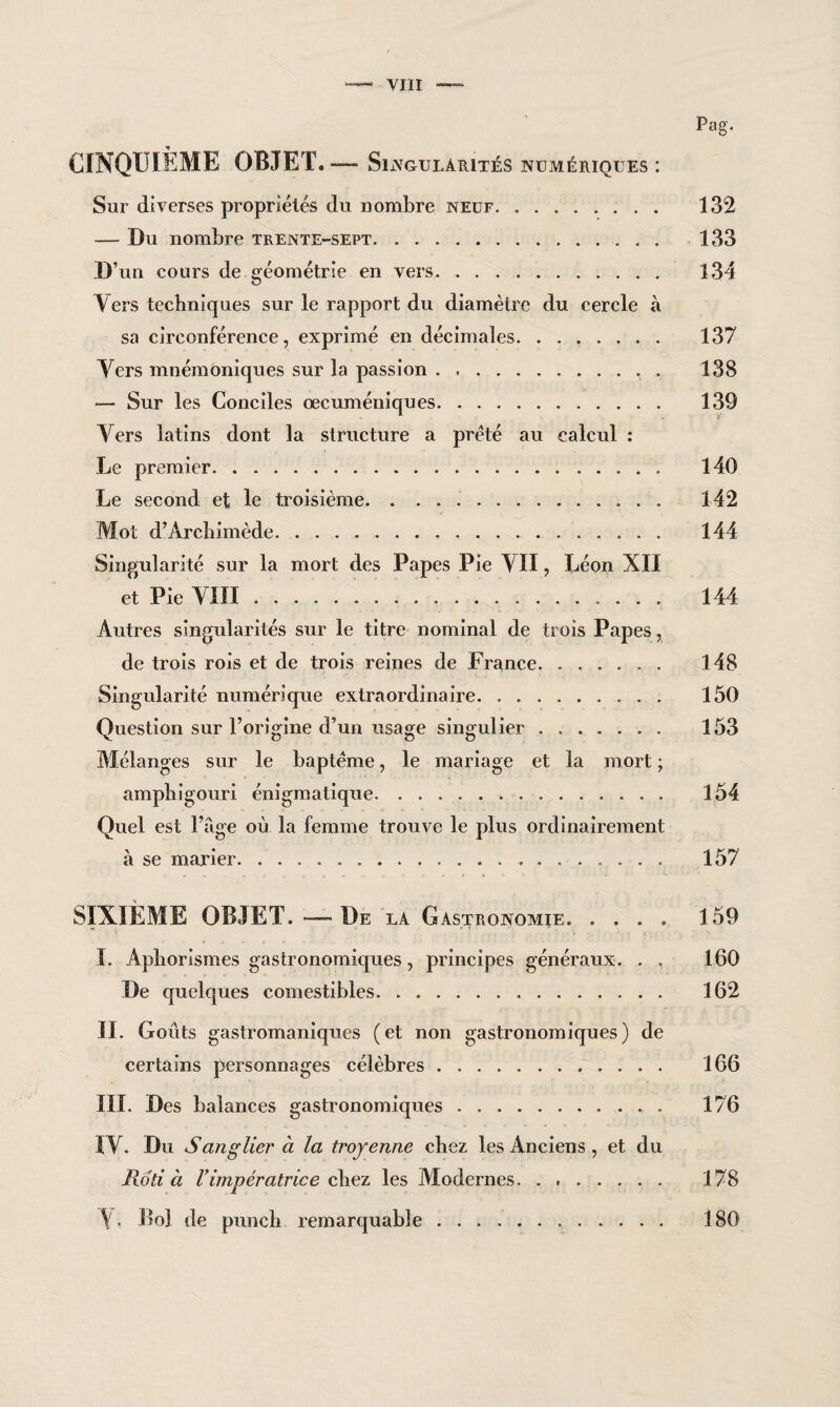 Pag. CINQUIÈME OBJET. —- Singularités numériques : Sur diverses propriétés du nombre neuf. 132 — Du nombre trente-sept. 133 D’un cours de géométrie en vers. 134 V ers techniques sur le rapport du diamètre du cercle à sa circonférence, exprimé en décimales. ....... 137 Yers mnémoniques sur la passion.. . 138 — Sur les Conciles œcuméniques. 139 Yers latins dont la structure a prêté au calcul : Le premier. 140 Le second et le troisième. 142 Mot d’Archimède. 144 Singularité sur la mort des Papes Pie YII, Léon XII et Pie YIÏI. 144 Autres singularités sur le titre nominal de trois Papes, de trois rois et de trois reines de France. 148 Singularité numérique extraordinaire. 150 Question sur l’origine d’un usage singulier. 153 Mélanges sur le baptême, le mariage et la mort ; amphigouri énigmatique. 154 Quel est l’âge où la femme trouve le plus ordinairement à se marier. 157 SIXIÈME OBJET.-—De la Gastronomie. .... 159 ï. Aphorismes gastronomiques, principes généraux. . , 160 De quelques comestibles. 162 II. Goûts gastromaniques (et non gastronomiques) de certains personnages célèbres. 166 III. Des balances gastronomiques. 176 ÎY. Du Sanglier à la troyenne chez les Anciens , et du Rôti à l’impératrice chez les Modernes. 178 Bol de punch remarquable. 180