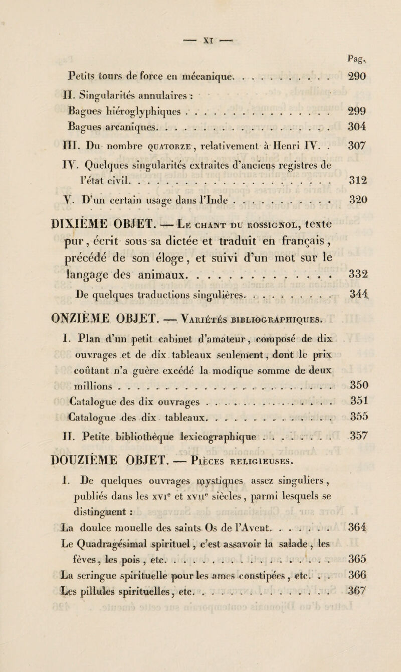 Pag., Petits tours de force en mécanique. 290 II. Singularités annulaires : Bagues hiéroglyphiques. 299 Bagues arcaniques. 304 III. Du nombre quatorze, relativement à Henri IY. . 307 IV. Quelques singularités extraites d’anciens registres de l’état civil.. 312 Y. D’un certain usage dans l’Inde. 320 DIXIÈME OBJET. — Le chant du rossignol, texte pur, écrit sous sa dictée et traduit en français , précédé de son éloge, et suivi d’un mot sur le langage des animaux. 332 De quelques traductions singulières. 344 ONZIÈME OBJET. — Yariétés bibliographiques. I. Plan d’un petit cabinet d’amateur, composé de dix ouvrages et de dix tableaux seulement, dont le prix coûtant n’a guère excédé la modique somme de deux millions... 350 Catalogue des dix ouvrages .. 351 Catalogue des dix tableaux. ........ 355 II. Petite bibliothèque ïexicograpbique. 357 DOUZIÈME OBJET. — Pièces religieuses. I. De quelques ouvrages npystiques assez singuliers, publiés dans les xvie et xvne siècles, parmi lesquels se distinguent : La doulce mouelle des saints Os de l’Avent. 364 Le Quadragésimal spirituel, c’est assavoir la salade , les fèves, les pois , etc. 365 La seringue spirituelle pour les âmes constipées , etc. . . 366 Les pillules spirituelles, etc.. 367