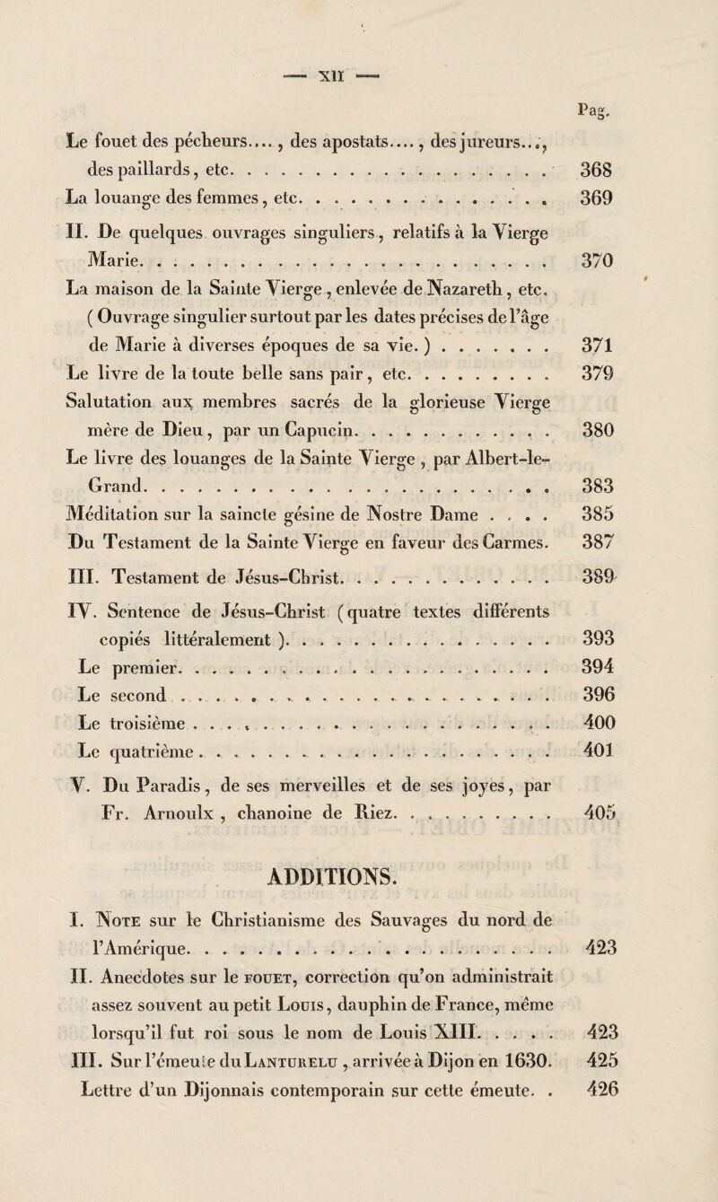 P a .cr Le fouet des pécheurs...., des apostats...., des j tireurs.. des paillards, etc. 368 La louange des femmes, etc.. 369 IL De quelques ouvrages singuliers, relatifs à la Vierge Marie... 376 La maison de la Sainte Vierge , enlevée de Nazareth , etc, ( Ouvrage singulier surtout par les dates précises del’âge de Marie à diverses époques de sa vie. ). 371 Le livre de la toute belle sans pair , etc. 379 Salutation aux membres sacrés de la glorieuse Vierge mère de Dieu , par un Capucin.. . 380 Le livre des louanges de la Sainte Vierge , par Albert-le-^ Grand. 383 Méditation sur la saincle gésine de Nostre Dame .... 385 Du Testament de la Sainte Vierge en faveur des Carmes. 387 III. Testament de Jésus-Christ. .. 389 IV. Sentence de Jésus-Christ ( quatre textes différents copiés littéralement ). 393 Le premier. 394 Le second . .. 396 Le troisième . . . .... . 400 Le quatrième .. 401 V. Du Paradis , de ses merveilles et de ses joyes, par Fr. Arnoulx , chanoine de Riez. .. 405 ADDITIONS. I. Note sur le Christianisme des Sauvages du nord de l’Amérique. .. 423 IL Anecdotes sur le fouet, correction qu’on administrait assez souvent au petit Louis, dauphin de France, meme lorsqu’il fut roi sous le nom de Louis XIII. 423 III. Sur l’émeule duLANTURELU , arrivée à Dijon en 1630. 425 Lettre d’un Dijonnais contemporain sur cette émeute. . 426