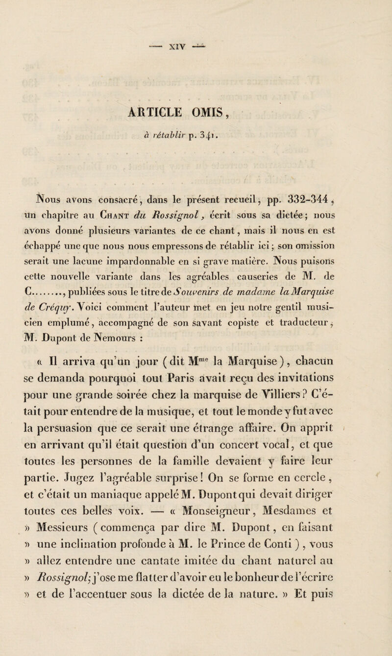 ARTICLE OMIS, à rétablir p. 34* • .• ' Nous avons consacré, dans le présent recueil, pp. 332-344, un chapitre au Chant du Rossignol, écrit sous sa dictée; nous avons donné plusieurs variantes de ce chant, mais il nous en est échappé une que nous nous empressons de rétablir ici ; son omission serait une lacune impardonnable en si grave matière. Nous puisons cette nouvelle variante dans les agréables causeries de M. de O C., publiées sous le titre de Souvenirs de madame la Marquise de Créquf. Yoici comment Fauteur met en jeu notre gentil musi¬ cien emplumé, accompagné de son savant copiste et traducteur, M. Dupont de Nemours : et II arriva qu’un jour (dit Mme la Marquise), chacun se demanda pourquoi tout Paris avait reçu des invitations pour une grande soirée chez la marquise de Yilliers ? C’é¬ tait pour entendre de la musique, et tout le monde y fut avec la persuasion que ce serait une étrange affaire. On apprit en arrivant qu’il était question d’un concert vocal, et que toutes les personnes de la famille devaient y faire leur partie. Jugez l’agréable surprise! On se forme en cercle, et c’était un maniaque appelé M. Dupont qui devait diriger toutes ces belles voix. — « Monseigneur, Mesdames et » Messieurs ( commença par dire M. Dupont, en faisant 5) une inclination profonde à M. le Prince de Conti ) , vous )> allez entendre une cantate imitée du chant naturel au )> Rossignolj j’ose me flatter d’avoir eu le bonheur de l’écrire » et de l’accentuer sous la dictée de la nature. » Et puis