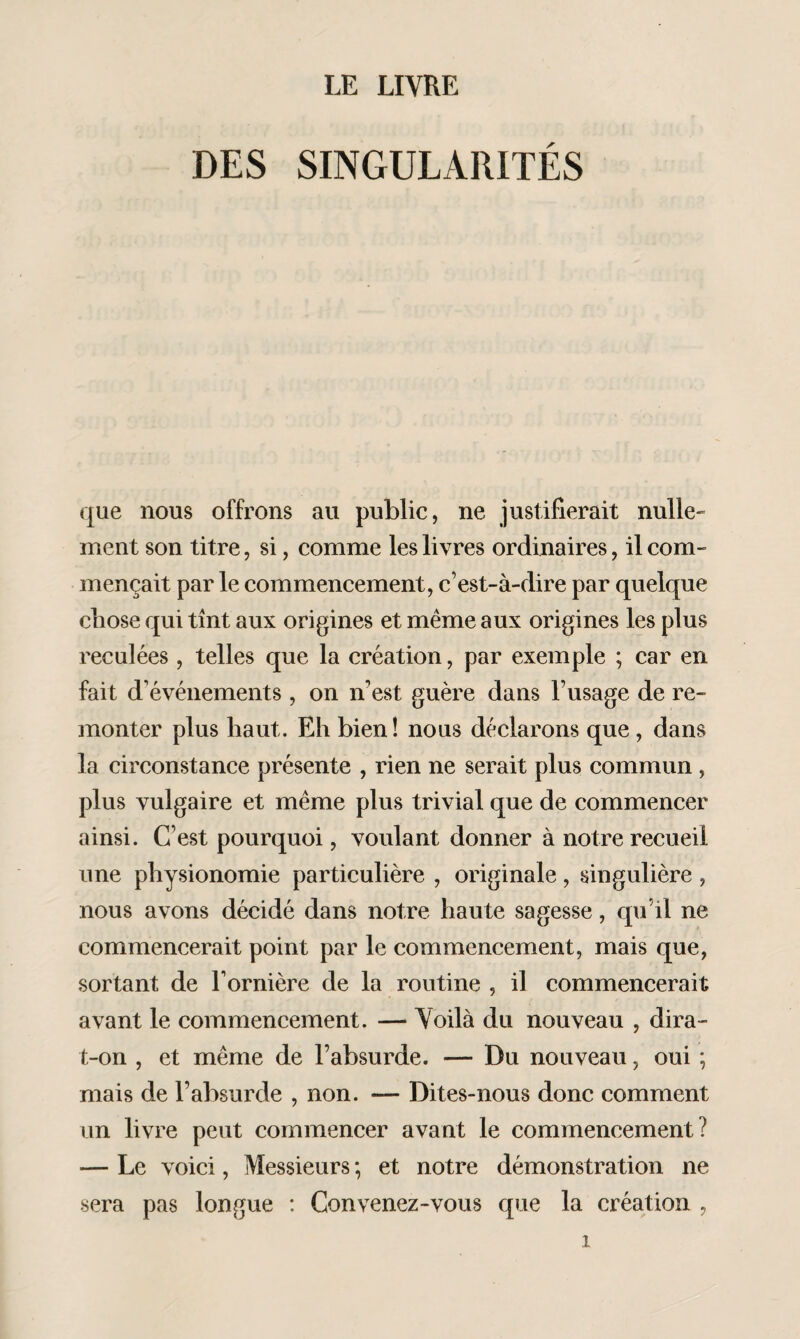 LE LIVRE DES SINGULARITÉS que nous offrons au public, ne justifierait nulle¬ ment son titre, si, comme les livres ordinaires, il com¬ mençait par le commencement, c’est-à-dire par quelque chose qui tînt aux origines et même aux origines les plus reculées , telles que la création, par exemple ; car en fait d’événements , on n’est guère dans l’usage de re¬ monter plus haut. Eh bien! nous déclarons que , dans la circonstance présente , rien ne serait plus commun , plus vulgaire et même plus trivial que de commencer ainsi. C’est pourquoi, voulant donner à notre recueil une physionomie particulière , originale, singulière , nous avons décidé dans notre haute sagesse, qu il ne commencerait point par le commencement, mais que, sortant de l’ornière de la routine , il commencerait avant le commencement. — Voilà du nouveau , dira- t-on , et même de l’absurde. — Du nouveau, oui ; mais de l’absurde , non. — Dites-nous donc comment un livre peut commencer avant le commencement? — Le voici, Messieurs ; et notre démonstration ne sera pas longue : Convenez-vous que la création ,