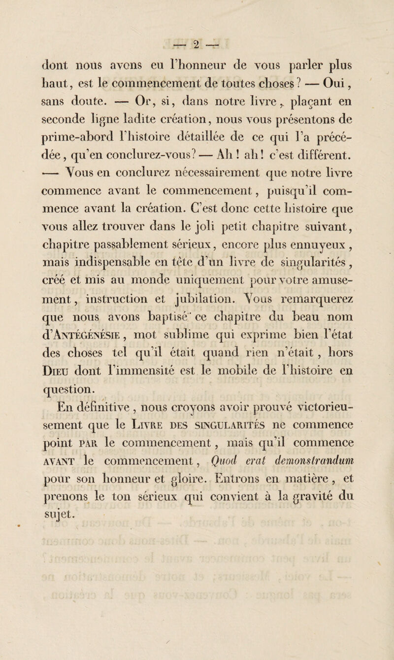 — 2 — dont nous avons eu l’honneur de vous parler plus haut, est le commencement de toutes choses ? — Oui, sans doute. — Or, si, dans notre livre,, plaçant en seconde ligne ladite création, nous vous présentons de prime-abord l’histoire détaillée de ce qui l’a précé¬ dée , qu'en conclurez-vous? — Ah ! ah! c’est différent. — Vous en conclurez nécessairement que notre livre commence avant le commencement, puisqu’il com¬ mence avant la création. C’est donc cette histoire que vous allez trouver dans le joli petit chapitre suivant, chapitre passablement sérieux, encore plus ennuyeux , mais indispensable en tête d’un livre de singularités, créé et mis au monde uniquement pour votre amuse¬ ment , instruction et jubilation. Vous remarquerez que nous avons baptisé * ce chapitre du beau nom d’Antégénésie , mot sublime qui exprime bien l’état des choses tel qu’il était quand rien n’était , hors Dieu dont l’immensité est le mobile de l’histoire en question. En définitive , nous croyons avoir prouvé victorieu¬ sement que le Livre des singularités ne commence point par le commencement, mais qu’il commence avant le commencement, Quod erat démonstrandum pour son honneur et gloire. Entrons en matière , et prenons le ton sérieux qui convient à la gravité du