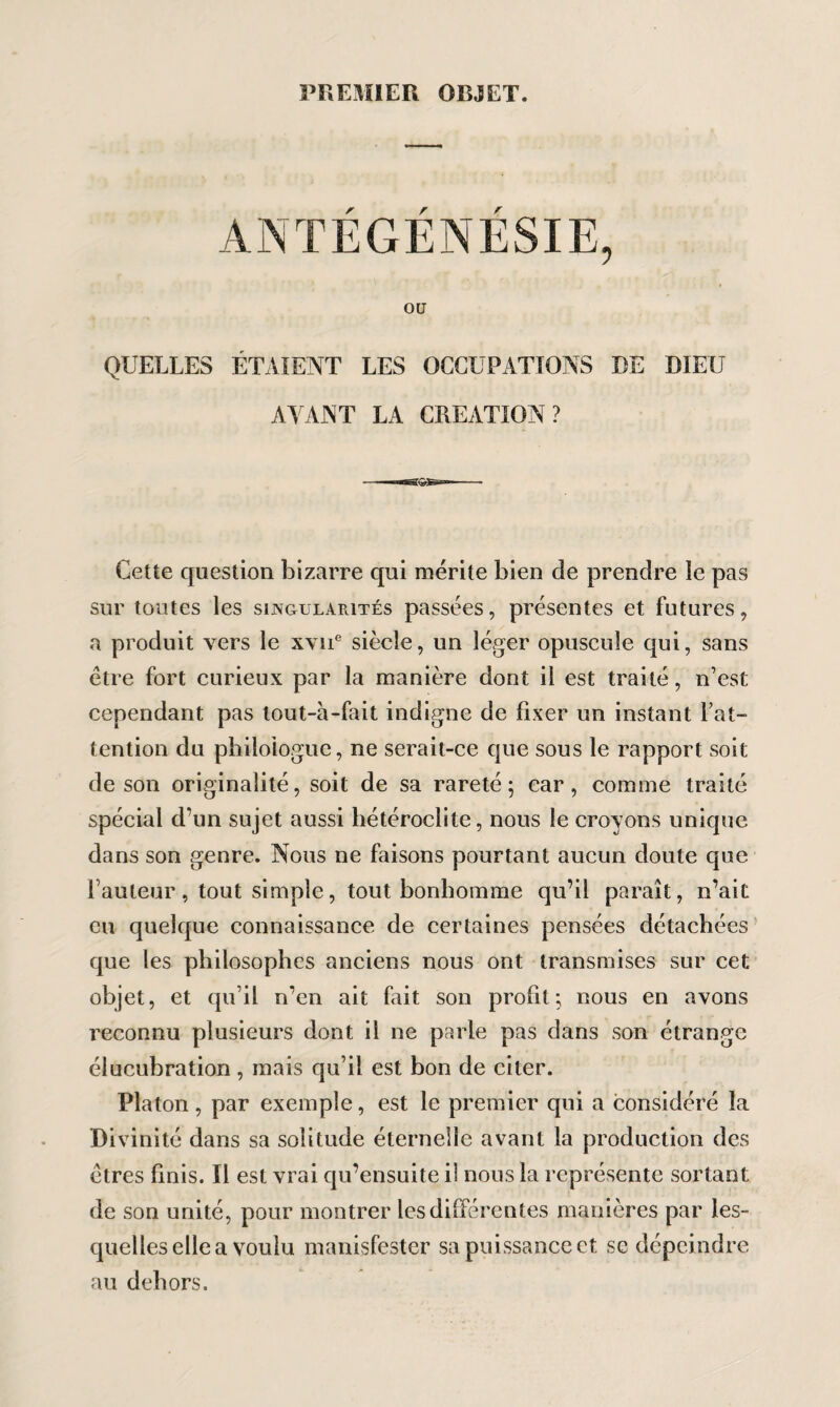 PREMIER OBJET. ANTÉGÉNÉSIE, OU QUELLES ÉTAIENT LES OCCUPATIONS DE DIEU AYANT LA CREATION? Cette question bizarre qui mérite bien de prendre le pas sur toutes les singularités passées, présentes et futures, a produit vers le xviT siècle, un léger opuscule qui, sans être fort curieux par la manière dont il est traité, n’est cependant pas tout-à-fait indigne de fixer un instant Fat- tendon du philologue, ne serait-ce que sous le rapport soit de son originalité, soit de sa rareté; car, comme traité spécial d’un sujet aussi hétéroclite, nous le croyons unique dans son genre. Nous ne faisons pourtant aucun doute que Fauteur, tout simple, tout bonhomme qu’il paraît, n’ait eu quelque connaissance de certaines pensées détachées que les philosophes anciens nous ont transmises sur cet objet, et qu’il n’en ait fait son profit; nous en avons reconnu plusieurs dont il ne parle pas dans son étrange élucubration , mais qu’il est bon de citer. Platon, par exemple, est le premier qui a considéré la Divinité dans sa solitude éternelle avant la production des êtres finis. Il est vrai qu’ensuite il nous la représente sortant de son unité, pour montrer les différentes manières par les¬ quelles elle a voulu manisfester sa puissance et se dépeindre au dehors.