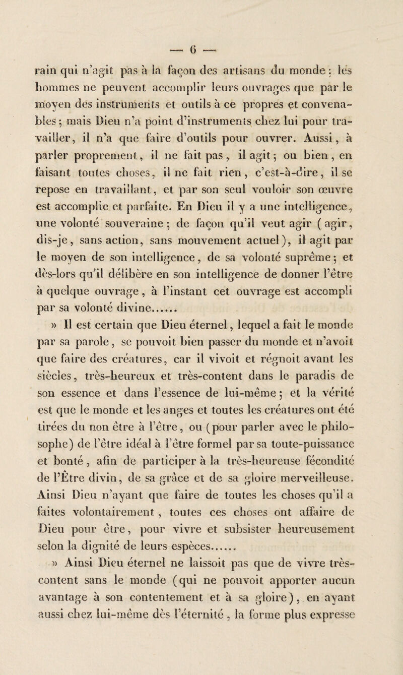(3 rain qui n’agit pas à la façon des artisans du inonde : les hommes ne peuvent accomplir leurs ouvrages que par le moyen des instruments et outils à ce propres et convena¬ bles 5 mais Dieu n’a point d’instruments chez lui pour tra¬ vailler, il n’a que faire d’outils pour ouvrer. Aussi, à parler proprement, il ne fait pas , il agit ; ou bien, en faisant toutes choses, il ne fait rien, c’est-à-dire, il se repose en travaillant, et par son seul vouloir son œuvre est accomplie et parfaite. En Dieu il y a une intelligence, une volonté souveraine 5 de façon qu’il veut agir ( agir, dis-je, sans action, sans mouvement actuel), il agit par le moyen de son intelligence, de sa volonté suprême 5 et dès-lors qu’il délibère en son intelligence de donner l’être à quelque ouvrage, à l’instant cet ouvrage est accompli par sa volonté divine__ » Il est certain que Dieu éternel, lequel a fait le monde par sa parole, se pouvoit bien passer du monde et n’a voit que faire des créatures, car il vivoit et régnoit avant les siècles, très-heureux et très-content dans le paradis de son essence et dans l’essence de lui-même 5 et la vérité est que le monde et les anges et toutes les créatures ont été tirées du non être à l’être, ou (pour parler avec le philo¬ sophe) de l’être idéal à l’être formel par sa toute-puissance et bonté , afin de participer à la très-heureuse fécondité de l’Etre divin, de sa pràce et de sa gloire merveilleuse. Ainsi Dieu n’ayant que faire de toutes les choses qu’il a faites volontairement , toutes ces choses ont affaire de Dieu pour être, pour vivre et subsister heureusement selon la dignité de leurs espèces. )> Ainsi Dieu éternel ne laissoit pas que de vivre très- content sans le monde (qui ne pouvoit apporter aucun avantage à son contentement et à sa gloire), en ayant aussi chez lui-même dès l’éternité , la forme plus expresse