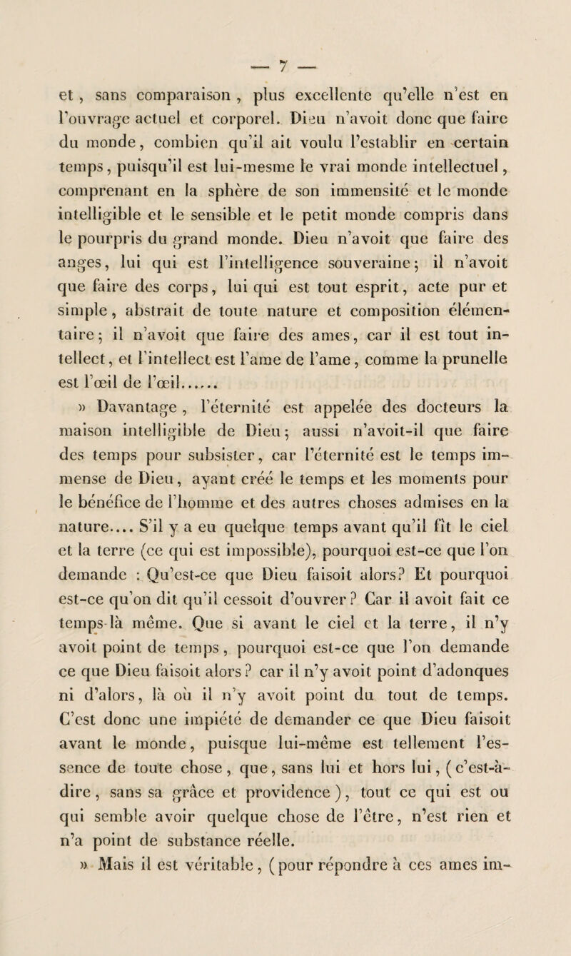 et , sans comparaison , plus excellente qu’elle n’est en l’ouvrage actuel et corporel. Dieu n’avoit donc que faire du monde, combien qu’il ait voulu l’establir en certain temps, puisqu’il est lui-mesme le vrai monde intellectuel, comprenant en la sphère de son immensité et le monde intelligible et le sensible et le petit monde compris dans le pourpris du grand monde. Dieu n’avoit que faire des anges, lui qui est l’intelligence souveraine; il n’avoit que faire des corps, lui qui est tout esprit, acte pur et simple, abstrait de toute nature et composition élémen¬ taire ; il n’avoit que faire des âmes, car il est tout in¬ tellect , et l’intellect est l’aine de i’ame , comme la prunelle est l’œil de l’œil. » Davantage , l’éternité est appelée des docteurs la maison intelligible de Dieu; aussi n’avoit-il que faire des temps pour subsister, car l’éternité est le temps im¬ mense de Dieu, ayant créé le temps et les moments pour le bénéfice de l’homme et des autres choses admises en la nature.... S’il y a eu quelque temps avant qu’il fit le ciel et la terre (ce qui est impossible), pourquoi est-ce que l’on demande : Qu’est-ce que Dieu faisoit alors? Et pourquoi est-ce qu’on dit qu’il cessoit d’ouvrer ? Car il avoit fait ce temps là même. Que si avant le ciel et la terre, il n’y avoit point de temps, pourquoi est-ce que l’on demande ce que Dieu faisoit alors? car il n’y avoit point d’adonques ni d’alors, là où il n’y avoit point du tout de temps. C’est donc une impiété de demander ce que Dieu faisoit avant le monde, puisque lui-même est tellement l’es¬ sence de toute chose, que, sans lui et hors lui, (c’est-à- dire , sans sa grâce et providence ), tout ce qui est ou qui semble avoir quelque chose de l’être, n’est rien et n’a point de substance réelle. » Mais il est véritable, (pour répondre à ces âmes ira-