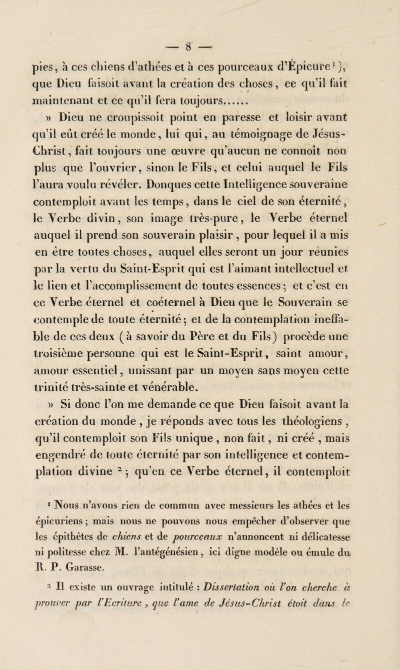 pies, à ces chiens d’athées et à ces pourceaux d’Ëpicure1 ), que Dieu faisoit avant la création des choses, ce qu'il fait maintenant et ce qu’il fera toujours...... » Dieu ne croupissoit point en paresse et loisir avant qu’il eût créé le monde, lui qui, au témoignage de Jésus- Christ, fait toujours une œuvre qu’aucun ne connoît non plus que Fouvrier, sinon le Fils, et celui auquel le Fils l’aura voulu révéler. Donques cette Intelligence souveraine contemploit avant les temps, dans le ciel de son éternité, le Verbe divin, son image très-pure, le Verbe éternel auquel il prend son souverain plaisir, pour lequel il a mis en être toutes choses, auquel elles seront un jour reunies par la vertu du Saint-Esprit qui est l’aimant intellectuel et le lien et l’accomplissement de toutes essences; et c’est en ce Verbe éternel et coéternel à Dieu cjue le Souverain se # contemple de toute éternité; et de la contemplation ineffa¬ ble de ces deux (à savoir du Père et du Fils) procède une troisième personne qui est le Saint-Esprit, saint amour, amour essentiel, unissant par un moyen sans moyen cette trinité très-sainte et vénérable. » Si donc l’on me demande ce que Dieu faisoit avant la création du monde , je réponds avec tous les théologiens , qu’il contemploit son Fils unique , non fait, ni créé , mais engendré de toute éternité par son intelligence et contem¬ plation divine 2; qu’en ce Verbe éternel, il contemploit 1 Nous n’avons rien de commun avec messieurs les athées et les épicuriens ; mais nous ne pouvons nous empêcher d’observer que les épithètes de chiens et de pourceaux n’annoncent ni délicatesse ni politesse chez M. l’antégénésien , ici digne modèle ou émule dit K- P. Garasse. 2 II existe un ouvrage intitulé : Dissertation où Von cherche à prouver par VEcriture , que Varne de Jésus-Christ étoit dans le