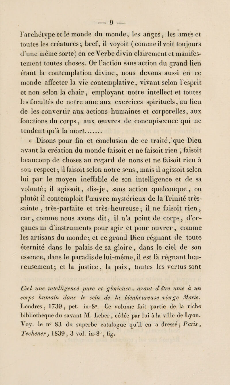 l’archétypeet le monde du monde, les anges, les âmes et toutes les créatures; bref, il voyoit (comme il voit toujours d’une même sorte) en ce Verbe divin clairement et manifes¬ tement toutes choses. Or Faction sans action du grand lien étant la contemplation divine, nous devons aussi en ce monde affecter la vie contemplative, vivant selon l’esprit et non selon la chair, employant notre intellect et toutes les facultés de notre ame aux exercices spirituels, au lieu de les convertir aux actions humaines et corporelles, aux fonctions du corps, aux œuvres de concupiscence qui ne tendent qu’à la mort. » Disons pour fin et conclusion de ce traité, que Dieu avant la création du monde faisoit et ne faisoit rien , faisoit beaucoup de choses au regard de nous et ne faisoit rien à son respect ; il faisoit selon notre sens, mais il agissoit selon lui par le moyen ineffable de son intelligence et de sa volonté; il agissoit, dis-je, sans action quelconque, ou plutôt il contemploit l’œuvre mystérieux de la Trinité très- sainte , très-parfaite et très-heureuse; il ne faisoit rien, car, comme nous avons dit, il n’a point de corps, d’or¬ ganes ni d’instruments pour agir et pour ouvrer, comme les artisans du monde; et ce grand Dieu régnant de toute éternité dans le palais de sa gloire, dans le ciel de son essence, dans le paradis de lui-même, il est là régnant heu¬ reusement; et la justice, la paix, toutes les vertus sont Ciel une intelligence -pure et glorieuse, avant d’etre unie à un corps humain dans le sein de la bienheureuse vierge Marie. Londres, 1739, pet. in-8°. Ce volume fait partie de la riche bibliothèque du savant M. Leber , cédée par lui à la ville de Lyon. Yoy. le n° 83 du superbe catalogue qu’il en a dressé; Paris, Techener, 1839,3 vol. in-8°, fig.
