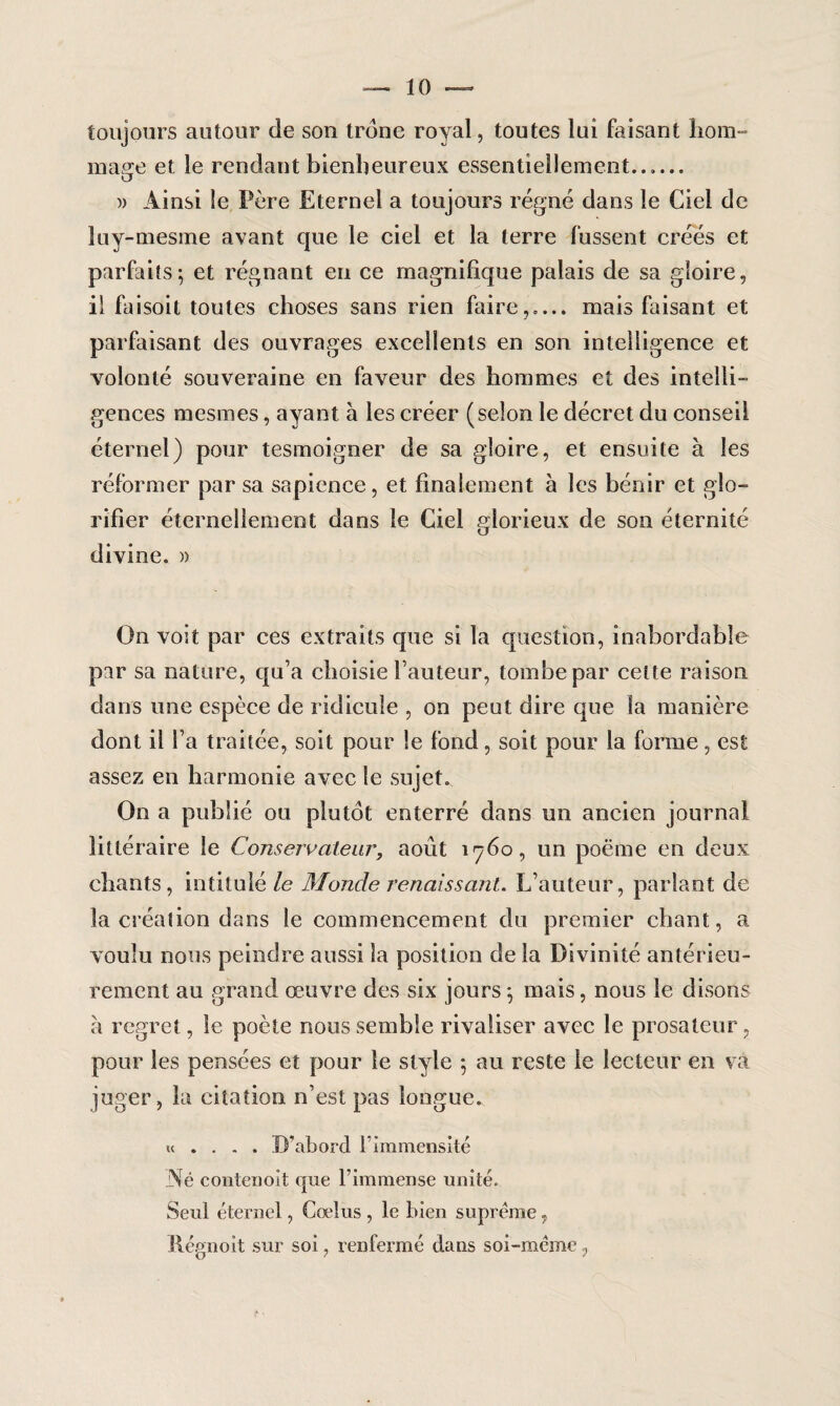toujours autour de son trône royal, toutes lui faisant hom¬ mage et le rendant bienheureux essentiellement...... )> Ainsi le Père Eternel a toujours régné dans le Ciel de luy-mesme avant que le ciel et la terre fussent créés et parfaits; et régnant en ce magnifique palais de sa gloire, il faisoit toutes choses sans rien faire,.... mais faisant et parfaisant des ouvrages excellents en son intelligence et volonté souveraine en faveur des hommes et des intelli¬ gences mesmes, ayant à les créer (selon le décret du conseil éternel) pour tesmoigner de sa gloire, et ensuite à les réformer par sa sapience, et finalement à les bénir et glo¬ rifier éternellement dans le Ciel glorieux de son éternité divine. » On voit par ces extraits que si la question, inabordable par sa nature, qu’a choisie fauteur, tombe par cette raison dans une espèce de ridicule , on peut dire que la manière dont il fa traitée, soit pour le fond, soit pour la forme, est assez en harmonie avec le sujet. On a publié ou plutôt enterré dans un ancien journal littéraire le Conservateur, août 1760, un poëme en deux chants, intitulé le Monde renaissant. L’auteur, parlant de la création dans le commencement du premier chant, a voulu nous peindre aussi la position de la Divinité antérieu¬ rement au grand œuvre des six jours ; mais, nous le disons a regret, le poète nous semble rivaliser avec le prosateur, pour les pensées et pour le style ; au reste le lecteur en va juger, la citation n’est pas longue. u . . . . D’abord l’immensité Né contenoit que l’immense unité. Seul éternel, Cœlus , le bien suprême, Régnoit sur soi, renfermé dans soi-même ?