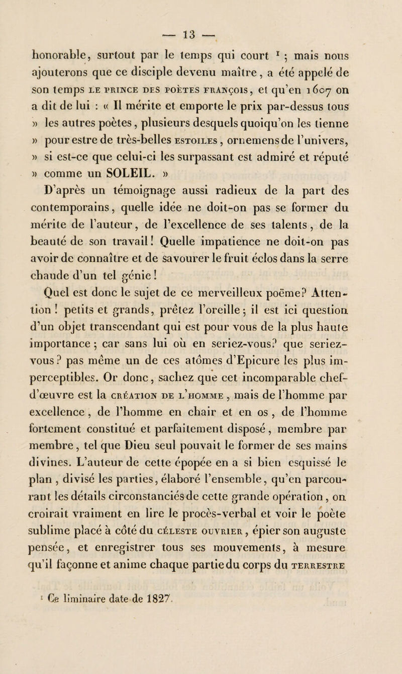 honorable, surtout par le temps qui court 1 ; mais nous ajouterons que ce disciple devenu maître, a été appelé de son temps le prince des poètes François, et qu’en 1607 on a dit de lui : u II mérite et emporte le prix par-dessus tous )> les autres poètes, plusieurs desquels quoiqu’on les tienne » pour estre de très-belles estoiles , ornemensde l’univers, )> si est-ce que celui-ci les surpassant est admiré et réputé » comme un SOLEIL. » D’après un témoignage aussi radieux de la part des contemporains, quelle idée ne doit-on pas se former du mérite de l’auteur, de l’excellence de ses talents, de la beauté de son travail ! Quelle impatience ne doit-on pas avoir de connaître et de savourer le fruit éclos dans la serre chaude d’un tel génie ! Quel est donc le sujet de ce merveilleux poème? Atten¬ tion î petits et grands, prêtez l’oreille ; il est ici question d’un objet transcendant qui est pour vous de la plus haute importance ; car sans lui ou en seriez-vous? que seriez- vous ? pas même un de ces atomes d’Epicure les plus im¬ perceptibles. Or donc, sachez que cet incomparable chef- d’œuvre est la création de l’homme , mais de l’homme par excellence , de l’homme en chair et en os , de l’homme fortement constitué et parfaitement disposé, membre par membre, tel que Dieu seul pouvait le former de ses mains divines. L’auteur de cette épopée en a si bien esquissé le plan , divisé les parties, élaboré l’ensemble, qu’en parcou* rant les détails circonstanciés de cette grande opération , on croirait vraiment en lire le procès-verbal et voir le poète sublime placé à coté du céleste ouvrier, épier son auguste pensée, et enregistrer tous ses mouvements, à mesure qu’il façonne et anime chaque partie du corps du terrestre Ce liminaire date de 1827.