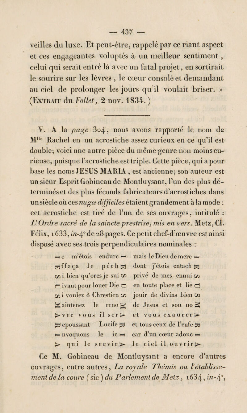 veilles du luxe. Et peut-être, rappelé par ce riant aspect et ces engageantes voluptés à un meilleur sentiment, celui qui serait entré là avec un fatal projet, en sortirait le sourire sur les lèvres, le cœur consolé et demandant au ciel de prolonger les jours qu’il voulait briser. » (Extrait du Follet, 2 nov. 1834. ) V. A la page 3c>4, nous avons rapporté le nom de Mlle Rachel en un acrostiche assez curieux en ce qu’il est double; voici une autre pièce du même genre non moins cu¬ rieuse, puisque racrostiche est triple. Cette pièce, qui a pour base les noms JESUS MARIA , est ancienne; son auteur est un sieur Esprit Gobineau de Montluysant, l’un des plus dé¬ terminés et des plus féconds fabricateurs d’acrostiches dans un siècle où ces nu g œ difficiles étaient grandement à la mode : cet acrostiche est tiré de l’un de ses ouvrages, intitulé : TJ Ordre sacré de la saincte prestrise, mis en vers. Metz, Cl. Félix, 1633, in-4° de 28 pages. Ce petit chef-d’œuvre est ainsi disposé avec ses trois perpendiculaires nominales : hi e m’étois endure i—< trjffnça le péchd C/2 i bien qu’ores je sui C/2 d ivant pour louer Die d C/2 i vouiez ô Chrestien c/2 ^ aintenez le reno ^ l>vec vous il ser >• £3 epoussant Lucife Jsj hh nvoquons le ic hh >■ qui le servira mais le Dieu de merc hh dont j’étois entach d privé de mes ennui c/2 en toute place et lie d jouir de divins bien c/2 de Jésus et son no psi et vous exaucer^* et tous ceux de l’enfe d car d’un cœur adouc hh le ciel il ouvrir >• Ce M. Gobineau de Montluysant a encore d’autres ouvrages, entre autres, La royale Thémis ou l’établisse¬ ment de la coure ( sic ) du Parlement de Metz, 1634, in-4%