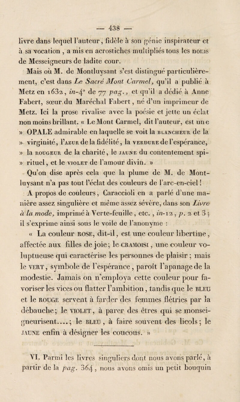 livre dans lequel Fauteur, fidèle à son génie inspirateur et à sa vocation , a mis en acrostiches multipliés tous les noms de Messeigneurs de ladite cour. Mais où M. de Moniluysant s’est distingué particulière- ment, c’est dans Le Sacré Mont Carmel, qu’il a publié à Metz en i63a, in-4° de 77 pag., et qu’il a dédié à Anne Fabert, sœur du Maréchal Fabert, né d’un imprimeur de Metz. Ici la prose rivalise avec la poésie et jette un éclat non moins brillant. « Le Mont Carmel, dit Fauteur, est une » OPALE admirable en laquelle se voit la blancheur de la, » virginité, F azur de la fidélité, la verdure de l’espérance, )> la rougeur de la charité, le jaune du contentement spi- » rituel, et le violet de l’amour divin. » Qu’on dise après cela que la plume de M. de Mont- luysant n’a pas tout l’éclat des couleurs de Farc-en-ciel ! A propos de couleurs, Caraccioîi en a parlé d’une ma¬ nière assez singulière et même assez sévère, dans son Livre a la mode, imprimé à Verte-feuille, etc. , in-12,, p. 2, et 3 ; il s’exprime ainsi sous le voile de l’anonyme : « La couleur rose, dit-il, est une couleur libertine, affectée aux filles de joie; le cramoisi , une couleur vo¬ luptueuse qui caractérise les personnes de plaisir ; mais le vert, symbole de l'espérance, paroît l'apanage de la modestie. Jamais on n’employa cette couleur pour fa¬ voriser les vices ou flatter l’ambition, tandis que le bleu et le rouge servent à farder des femmes flétries par la débauche ; le violet , à parer des êtres qui se monsei- gneurisent.... ; le bleu, à faire souvent des licols; le jaune enfin à désigner les coucous. » VI. Parmi les livres singuliers dont nous avons parlé, à partir de la pag. 364, nous avons omis un petit bouquin