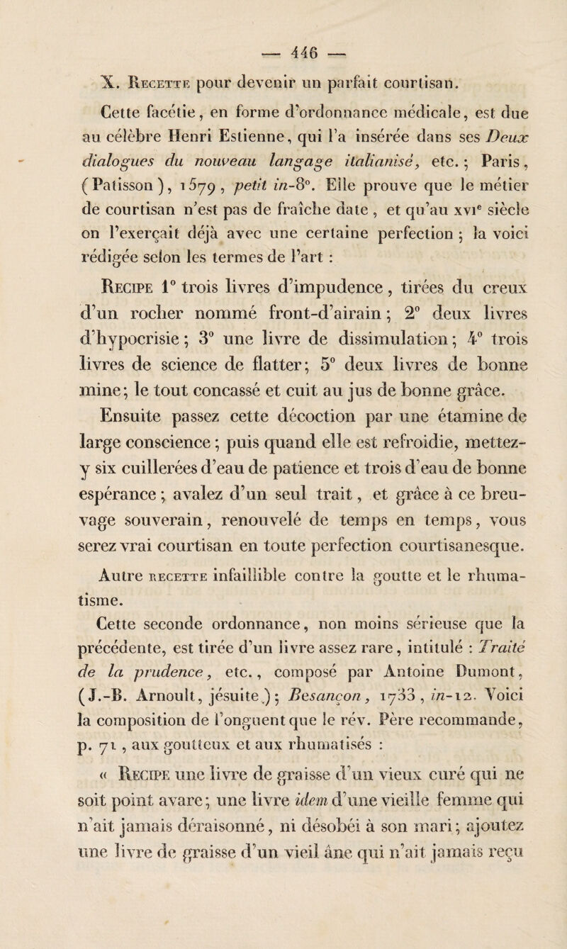 X. Recette pour devenir un parfait courtisan. Cette facétie, en forme d’ordonnance médicale, est due au célèbre Henri Estienne, qui l’a insérée dans ses Deux dialogues du nouveau langage italianisé, etc. ; Paris, (Pâtisson), 1679, petit i/z-80. Elle prouve que le métier de courtisan n’est pas de fraîche date , et qu’au xvie siècle on l’exerçait déjà avec une certaine perfection ; la voici rédigée selon les termes de Part : Recipe 1° trois livres d’impudence, tirées du creux d’un rocher nommé front-d’airain ; 2° deux livres d’hypocrisie ; 3° une livre de dissimulation ; 4° trois livres de science de flatter; 5° deux livres de bonne mine; le tout concassé et cuit au jus de bonne grâce. Ensuite passez cette décoction par une étamine de large conscience ; puis quand elle est refroidie, mettez- y six cuillerées d’eau de patience et trois d’eau de bonne espérance ; avalez d’un seul trait, et grâce à ce breu¬ vage souverain, renouvelé de temps en temps, vous serez vrai courtisan en toute perfection courtisanesque. Autre recette infaillible contre la goutte et le rhuma¬ tisme. Cette seconde ordonnance, non moins sérieuse que la précédente, est tirée d’un livre assez rare , intitulé : Traité de la prudence, etc., composé par Antoine Dumont, (J.-B. Arnoult, jésuite ) ; Besancon, 1760, in-12.. Voici la composition de l’onguent que le rév. Père recommande, p. 71 , aux goutteux et aux rhumatisés : « Recipe une livre de graisse d’un vieux curé qui ne soit point avare; une livre idem d’une vieille femme qui 11’ait jamais déraisonné, ni désobéi à son mari ; ajoutez une livre de graisse d’un vieil âne qui n’ait jamais reçu