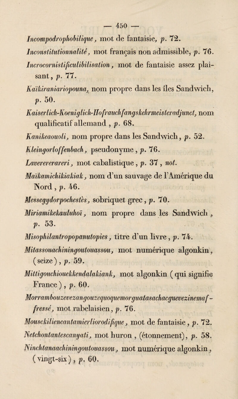 Incompodrophobilique, mot de fantaisie, p. 72. Inconstitutionnellitê, mot français non admissible, p. 76. Incrocornistificidibitisation, mot de fantaisie assez plai¬ sant, p. 77. Kaikiraniariopouna, nom propre dans les îles Sandwich, p. 50. Kaiserlicli-Koeniglicli'Hofrauclifangskehrmeisteradjunct, nom qualificatif allemand , p. 68. Kanikeaouoli, nom propre dans les Sandwich, p. 52. Kleingorloffenbach, pseudonyme, p. 76. Laverererareri, mot cabalistique , p. 37 , not. Maïkamichikiakiak, nom d’un sauvage de l’Amérique du INord, p. 46. Messegydorpochestes, sobriquet grec, p. 70. Miriamikekaululioï, nom propre dans les Sandwich , p. 53. Misopliilantropopanutopies, titre d’un livre, p. 74. Mitassouachiningoutouassou, mot numérique algonkin, (seize), p. 59. Mittigouchiouekkendalakiank, mot algonkin ( qui signifie France ) , p. 60. Morrambouzevezangouzequoquemorguatasachacguevezinemaf- fressé, mot rabelaisien, p. 76. Mousckiliencantamierliorodifique, mot de fantaisie, p. 72. JSetchontantescanyati, mot huron , (étonnement), p. 58. Ninclitanaachiningoutoimsou, mot numérique algonkin, (vingt-six), p, 60,