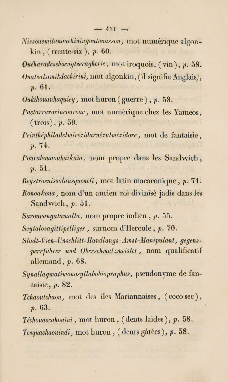 NissoiiemUanaac!nmngoutouassouf mot numérique algon¬ kin , (trente-six ), p. 60. Onéliaradeselioengtseragherie, mot iroquois, (vin), p. 58. Ouatsakamikdackirini, mot algonkin, (il signifie Anglais), p. 6t. Oukiliouanhaqyiey, mot huron ( guerre ) , p. 58. Paetarrarorincouroac, mot numérique chez les Yameos, (trois), p. 59. Peintliéphiladelmirézidarnczulmézidore, mot de fantaisie, p. 74. Pourahouaoukaïkciïa, nom propre dans les Sandwich, p. 51. Reystrosuissolansqueneti, mot latin macaronique , p. 71. Ronoakoua, nom d’un ancien roi divinisé jadis dans les Sandwich, p. 51. Sarouvangatamalla, nom propre indien , p. 55. Scytalosagittipelliger, surnom d Hercule , p. 70. Stadt-Vien-Unschlüt-Handlungs-Amst-Manipulant, gegens- perrführer und Obersclmalzmeister, nom qualificatif allemand, p. 68. Synallagmatimonosyllabobiopraphus, pseudonyme de fan¬ taisie, p. 82. Tchaoutchaou, mot des îles Mariannaises, (cocosec), p. 63. Técliouascahouini, mot huron , (dents laides), p. 58. Tesymchaouindi, mot huron, ( dents gâtées), p. 58.