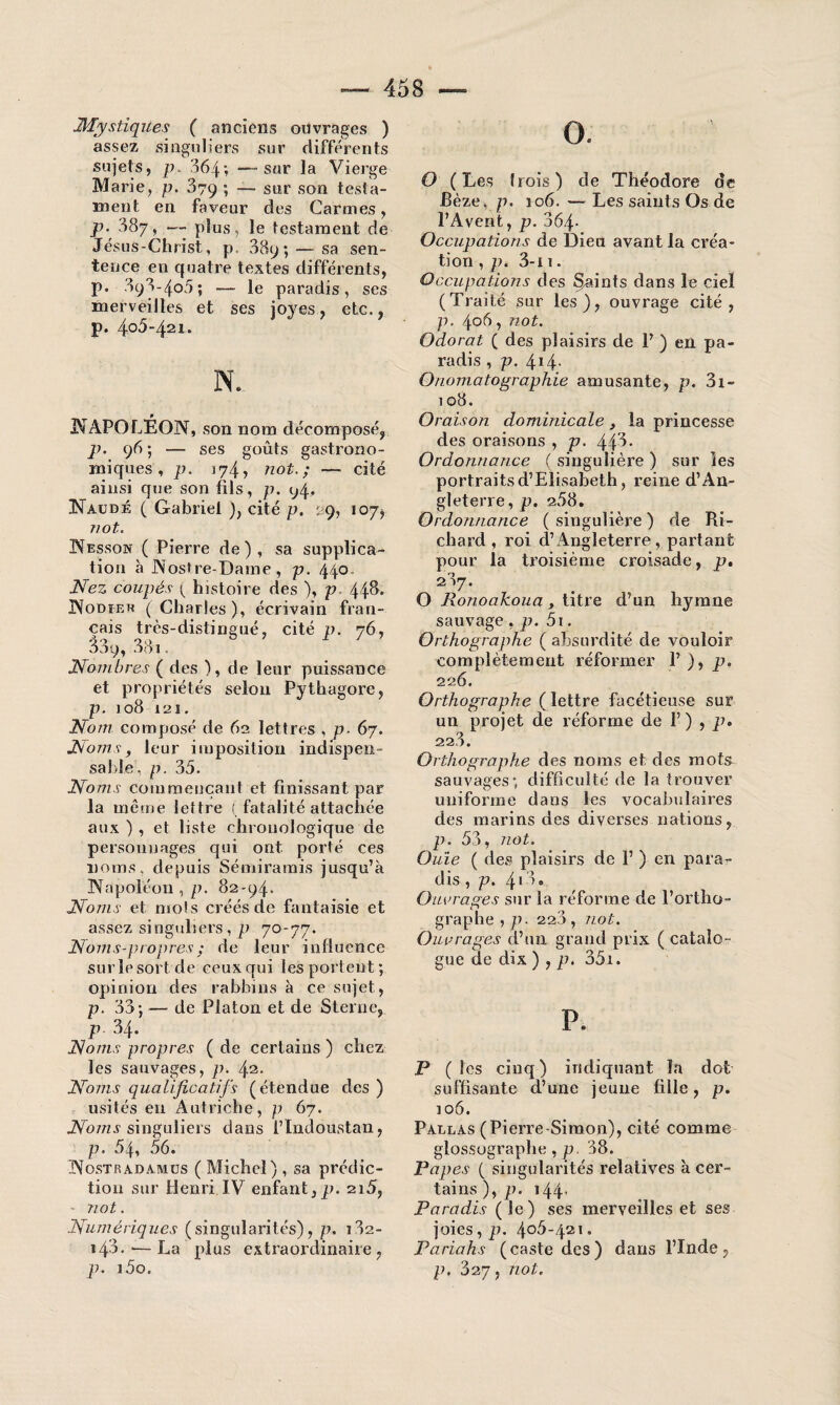 JHïystiques ( anciens ouvrages ) assez singuliers sur différents sujets, p. 364; —sur la Vierge Marie, p. 379; — sur son testa¬ ment en faveur des Carmes, P• 387, — plus, le testament de Jésus-Christ, p. 389; — sa sen¬ tence en quatre textes différents, p. 898-405; — le paradis, ses merveilles et ses joyes, etc., p. 4.o5‘421. NAPOLÉON, son nom décomposé, p. 96 ; — ses goûts gastrono¬ miques , p. 174, not. ; —- cité ainsi que son fils, p. 94. Naudé ( Gabriel ), cité p. 29, 107*. T/Ot. Nesson ( Pierre de), sa supplica¬ tion à Nostre-Dame, p. 440 Nez coupés ^ histoire des ), p 448. Nodier ( Charles), écrivain fran¬ çais très-distingué, cité p. 76, 33y, 33i. Nombres ( des ), de leur puissance et propriétés selon Pythagore, p. 108 121. Nom composé de 62 lettres , p- 67. Noms, leur imposition indispen¬ sable, p. 35. Noms commençant et finissant par la même lettre (fatalité attachée aux ) , et liste chronologique de personnages qui ont. porté ces noms, depuis Sémiramis jusqu’à Napoléon , p. 82-94. Noms et mots créés de fantaisie et assez singuliers, p 70-77. Noms-propres; de leur influence sur le sort de ceux qui les portent ; opinion des rabbins à ce sujet, p. 33 j — de Platon et de Sterne, P 34. Noms propres ( de certains ) chez les sauvages, p. 42- Noms qualificatifs (étendue des ) usités en Autriche, p 67. Noms singuliers dans l’Indoustan, p. 54, 56. Nostradamus ( Michel), sa prédic¬ tion sur Henri IV enfant,p. 2i5, • not. Numériques (singularités), p. 182- i43.'—La plus extraordinaire, p. i5o. O. O (Les Irois) de Théodore de jBèze, p. 106. — Les saints Os de l’Avent, p. 364- Occupations de Dieu avant la créa¬ tion , p. 3-i 1. Occupations des Sjaints dans le ciel (Traité sur les), ouvrage cité, p. 406, not. Odorat ( des plaisirs de P ) en pa¬ radis , p. 414- Onomatographie amusante, p. 3i- 108. Oraison dominicale, la princesse des oraisons , p. 443- Ordonnance ( singulière ) sur les portraits d’Elisabeth, reine d’An¬ gleterre, p. 258. Ordonnance ( singulière ) de Ri¬ chard , roi d’Angleterre, partant pour la troisième croisade, p. 287. O Ronoakoua , titre d’un hymne sauvage,p. 5i. Orthographe ( absurdité de vouloir complètement réformer 1’ ), p. 22Ô. Orthographe (lettre facétieuse sur un projet de réforme de F) , p. 22.3. Orthographe des noms et des mots sauvages; difficulté de la trouver uniforme dans les vocabulaires des marins des diverses nations, p. 53, not. Ouie ( des plaisirs de 1’ ) en para¬ dis , p. 4*3» Ouvrages sur la réforme de l’ortho¬ graphe , p. 228 , not. Ouvrages d’un grand prix ( catalo¬ gue de dix ) , p. 35i. P. P (les cinq) indiquant la dot suffisante d’une jeune fille, p. 106. Pallas (Pierre Simon), cité comme glossographe , p. 38. Papes ( singularités relatives à cer¬ tains)^?. 144, Paradis (le) ses merveilles et ses joies, p. 406-421. Pariahs (caste des) dans l’Inde, p. 327, not.