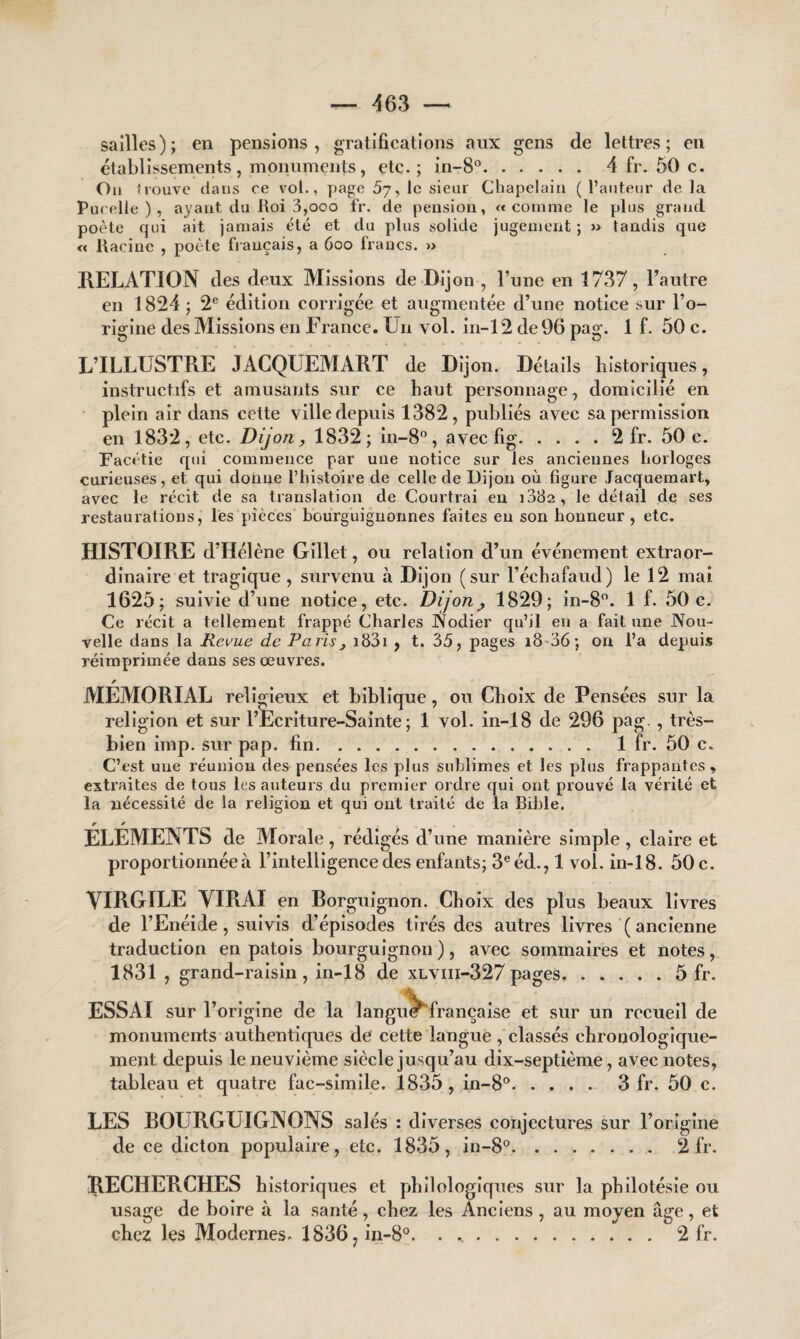 sailles); en pensions, gratifications aux gens de lettres; en établissements , monuments, etc.; in-8°. 4 fr. 50 c. On trouve dans ce vol., page 5y, le sieur Chapelain (l’auteur de la Pucelle ), ayant du Roi 3,ooo fr. de pension, «comme le plus grand poète qui ait jamais été et du plus solide jugement ; » tandis que « Racine , poète français, a 6oo francs. » RELATION des deux Missions de Dijon , l’une en 1737, l’autre en 1824 ; 2e édition corrigée et augmentée d’une notice sur l’o¬ rigine des Missions en France. Un vol. in-12 de 96 pag. 1 f. 50 c. L’ILLUSTRE JACQUEMART de Dijon. Détails historiques, instructifs et amusants sur ce haut personnage, domicilié en plein air dans cette ville depuis 1382, publiés avec sa permission en 1832, etc. Dijon, 1832; in-8°, avec fig.2 fr. 50 c. Facétie qui commence par une notice sur les anciennes horloges curieuses, et qui donne l’histoire de celle de Dijon où figure Jacquemart, avec le récit de sa translation de Courtrai en 1082, le détail de ses restaurations, les pièces bourguignonnes faites en son honneur , etc. HISTOIRE d’Hélène Gillet, ou relation d’un événement extraor¬ dinaire et tragique , survenu à Dijon (sur l’échafaud) le 12 mai 1625; suivie d’une notice, etc. Dijon ^ 1829; in-8°. 1 f. 50 c. Ce récit a tellement frappé Charles Nodier qu’il en a fait une Nou¬ velle dans la Revue de Paris, 1831 , t. 35, pages 18 36; on l’a depuis réimprimée dans ses œuvres. r MEMORIAL religieux et biblique, ou Choix de Pensées sur la religion et sur l’Ecriture-Sainte ; 1 vol. in-18 de 296 pag. , très- bien imp. sur pap. fin. 1 fr. 50 c. C’est une réunion des pensées les plus sublimes et les plus frappantes, extraites de tous les auteurs du premier ordre qui ont prouvé la vérité et la nécessité de la religion et qui ont traité de la Bible. ELEMENTS de Morale , rédigés d’une manière simple , claire et proportionnée à l’intelligence des enfants; 3e éd., 1 vol. in-18. 50 c. VIRGILE VIRAI en Borguignon. Choix des plus beaux livres de l’Enéide, suivis d’épisodes tirés des autres livres ( ancienne traduction en patois bourguignon ), avec sommaires et notes, 1831 , grand-raisin, in-18 de xlviii-327pages.5 fr. ESSAI sur l’origine de la langui française et sur un recueil de monuments authentiques de cette langue , classés chronologique¬ ment depuis le neuvième siècle jusqu’au dix-septième, avec notes, tableau et quatre fac-similé. 1835, in-8°. 3 fr. 50 c. LES BOURGUIGNONS salés : diverses conjectures sur l’origine de ce dicton populaire, etc. 1835, in-8°.2 fr. RECHERCHES historiques et philologiques sur la philotésie ou usage de boire à la santé, chez les Anciens, au moyen âge, et chez les Modernes. 1836?in-8°. .. 2 fr.