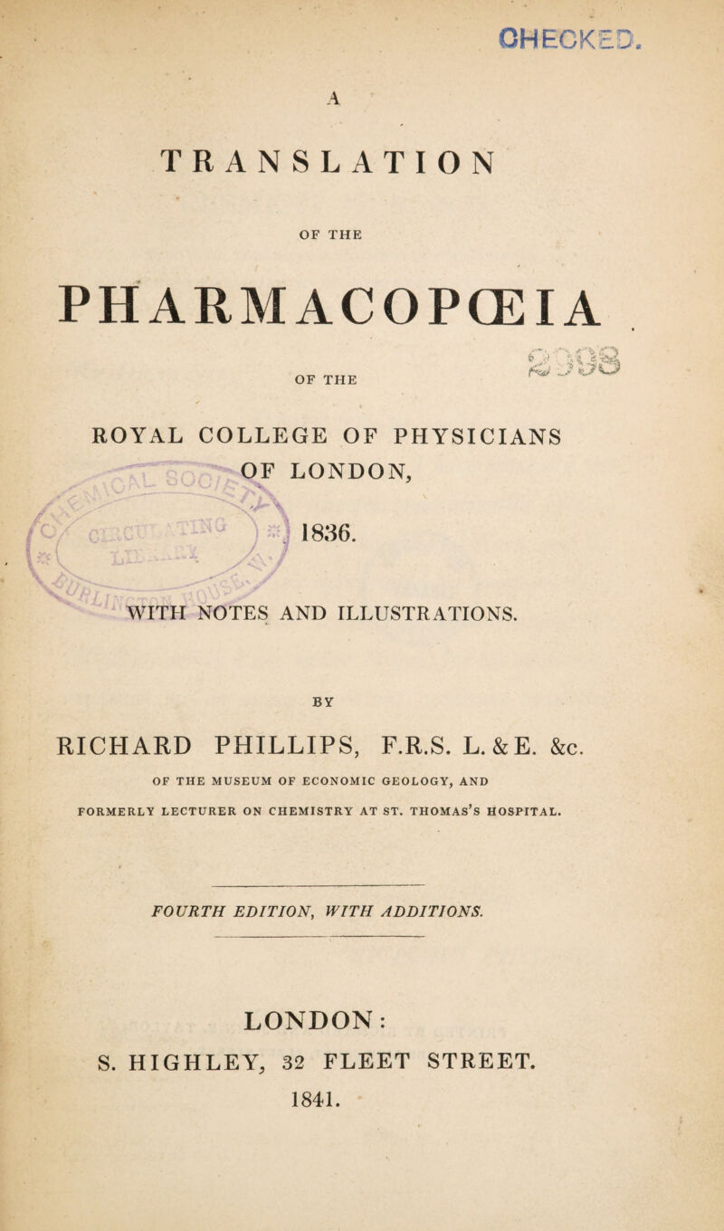 OHECKE U TRANSLATION OF THE PHARMACOPOEIA OF THE O VS? ROYAL COLLEGE OF PHYSICIANS OF LONDON, '11H •-* . 1836. WITH NOTES AND ILLUSTRATIONS. BY RICHARD PHILLIPS, F.R.S. L. &E. &c. OF THE MUSEUM OF ECONOMIC GEOLOGY, AND FORMERLY LECTURER ON CHEMISTRY AT ST. THOMAS’S HOSPITAL. FOURTH EDITION, WITH ADDITIONS. LONDON: S. HIGHLEY, 32 FLEET STREET. 1841.