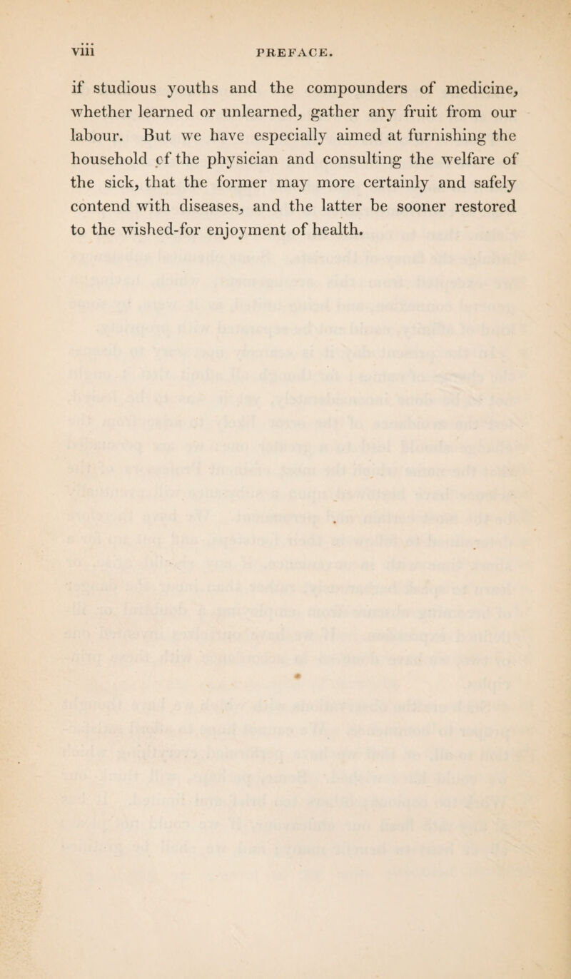 if studious youths and the compounders of medicine, whether learned or unlearned, gather any fruit from our labour. But we have especially aimed at furnishing the household of the physician and consulting the welfare of the sick, that the former may more certainly and safely contend with diseases, and the latter be sooner restored to the wished-for enjoyment of health.