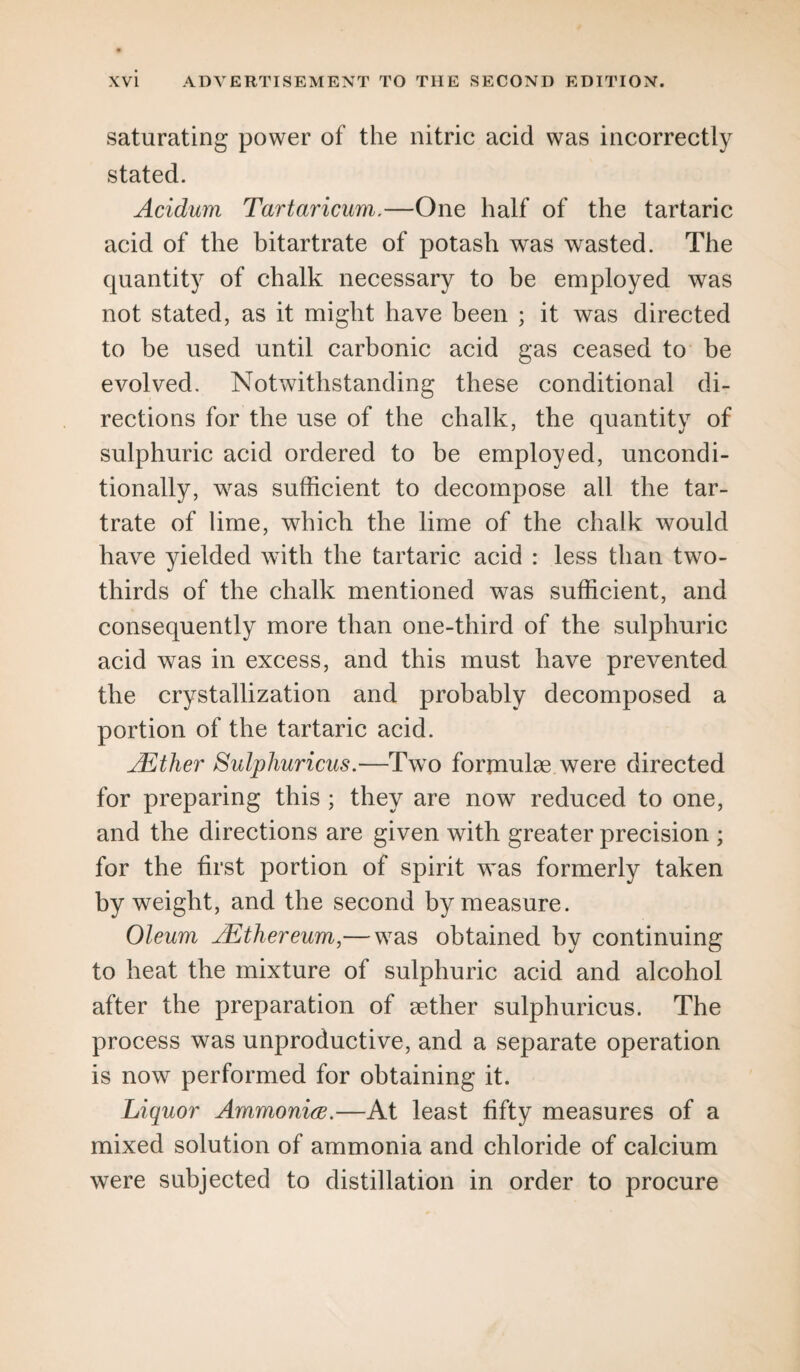 saturating power of the nitric acid was incorrectly stated. Acidum Tartaricum.—One half of the tartaric acid of the bitartrate of potash was wasted. The quantity of chalk necessary to be employed was not stated, as it might have been ; it was directed to be used until carbonic acid gas ceased to be evolved. Notwithstanding these conditional di¬ rections for the use of the chalk, the quantity of sulphuric acid ordered to be employed, uncondi¬ tionally, was sufficient to decompose all the tar¬ trate of lime, which the lime of the chalk would have yielded with the tartaric acid : less than two- thirds of the chalk mentioned was sufficient, and consequently more than one-third of the sulphuric acid was in excess, and this must have prevented the crystallization and probably decomposed a portion of the tartaric acid. AEther Sulphuricus.—Two formulae were directed for preparing this ; they are now reduced to one, and the directions are given with greater precision ; for the first portion of spirit was formerly taken by weight, and the second by measure. Oleum AEthereum,— was obtained by continuing to heat the mixture of sulphuric acid and alcohol after the preparation of aether sulphuricus. The process was unproductive, and a separate operation is now performed for obtaining it. Liquor Ammonia.—At least fifty measures of a mixed solution of ammonia and chloride of calcium were subjected to distillation in order to procure