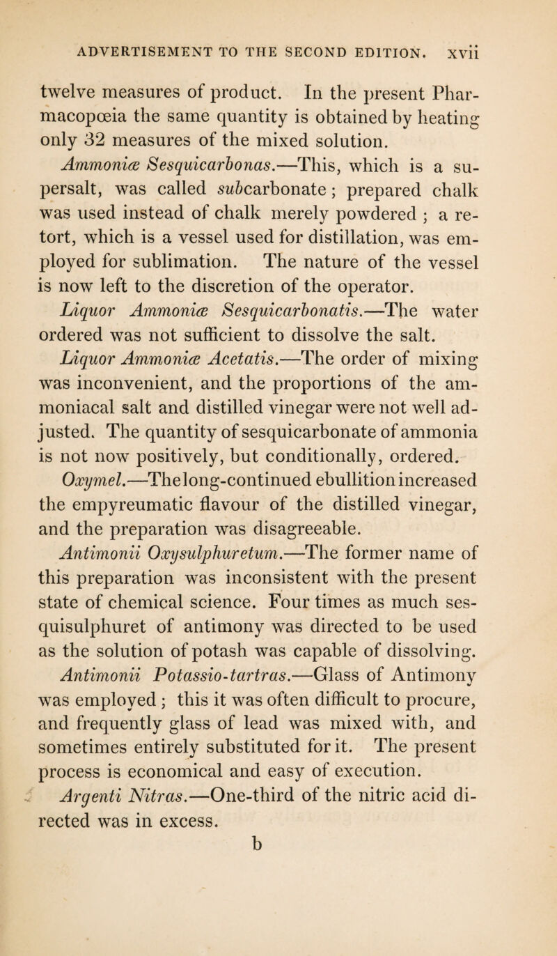 twelve measures of product. In the present Phar¬ macopoeia the same quantity is obtained by heating only 32 measures of the mixed solution. Ammonite Sesquicarbonas.—This, which is a su¬ persalt, was called sw&carbonate; prepared chalk was used instead of chalk merely powdered ; a re¬ tort, which is a vessel used for distillation, was em¬ ployed for sublimation. The nature of the vessel is now left to the discretion of the operator. Liquor Ammonite Sesquicarbonatis.—The water ordered was not sufficient to dissolve the salt. Liquor Ammonite Acetatis.—The order of mixing was inconvenient, and the proportions of the am- moniacal salt and distilled vinegar were not well ad¬ justed. The quantity of sesquicarbonate of ammonia is not now positively, but conditionally, ordered. Oxymel.—Thelong-continued ebullition increased the empyreumatic flavour of the distilled vinegar, and the preparation was disagreeable. Antimonii Oxy sulphur etum.—The former name of this preparation was inconsistent with the present state of chemical science. Four times as much ses- quisulphuret of antimony was directed to be used as the solution of potash was capable of dissolving. Antimonii Potassio-tartras.—Glass of Antimony was employed ; this it was often difficult to procure, and frequently glass of lead was mixed with, and sometimes entirely substituted for it. The present process is economical and easy of execution. Argenti Nitras.—One-third of the nitric acid di¬ rected was in excess. b