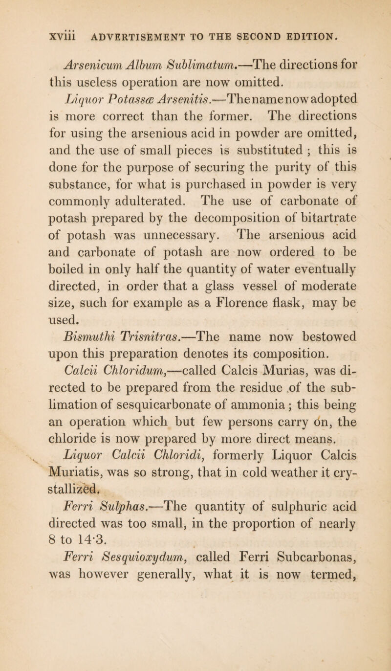 Arsenicum Album Sublimatum.—The directions for this useless operation are now omitted. Liquor Potasses Arsenitis.—The name now adopted is more correct than the former. The directions for using the arsenious acid in powder are omitted, and the use of small pieces is substituted ; this is done for the purpose of securing the purity of this substance, for what is purchased in powder is very commonly adulterated. The use of carbonate of potash prepared by the decomposition of bitartrate of potash was unnecessary. The arsenious acid and carbonate of potash are now ordered to be boiled in only half the quantity of water eventually directed, in order that a glass vessel of moderate size, such for example as a Florence flask, may be used. Bismuthi Trisnitras.—The name now bestowed upon this preparation denotes its composition. Calcii Chloridum,—called Calcis Murias, was di¬ rected to be prepared from the residue of the sub¬ limation of sesquicarbonate of ammonia; this being an operation which but few persons carry on, the chloride is now prepared by more direct means. Liquor Calcii Chloridi, formerly Liquor Calcis Muriatis, was so strong, that in cold weather it cry¬ stallized. Ferri Sulphas.—The quantity of sulphuric acid directed was too small, in the proportion of nearly 8 to 14*3. Ferri Sesquioxydum, called Ferri Subcarbonas, was however generally, what it is now termed,