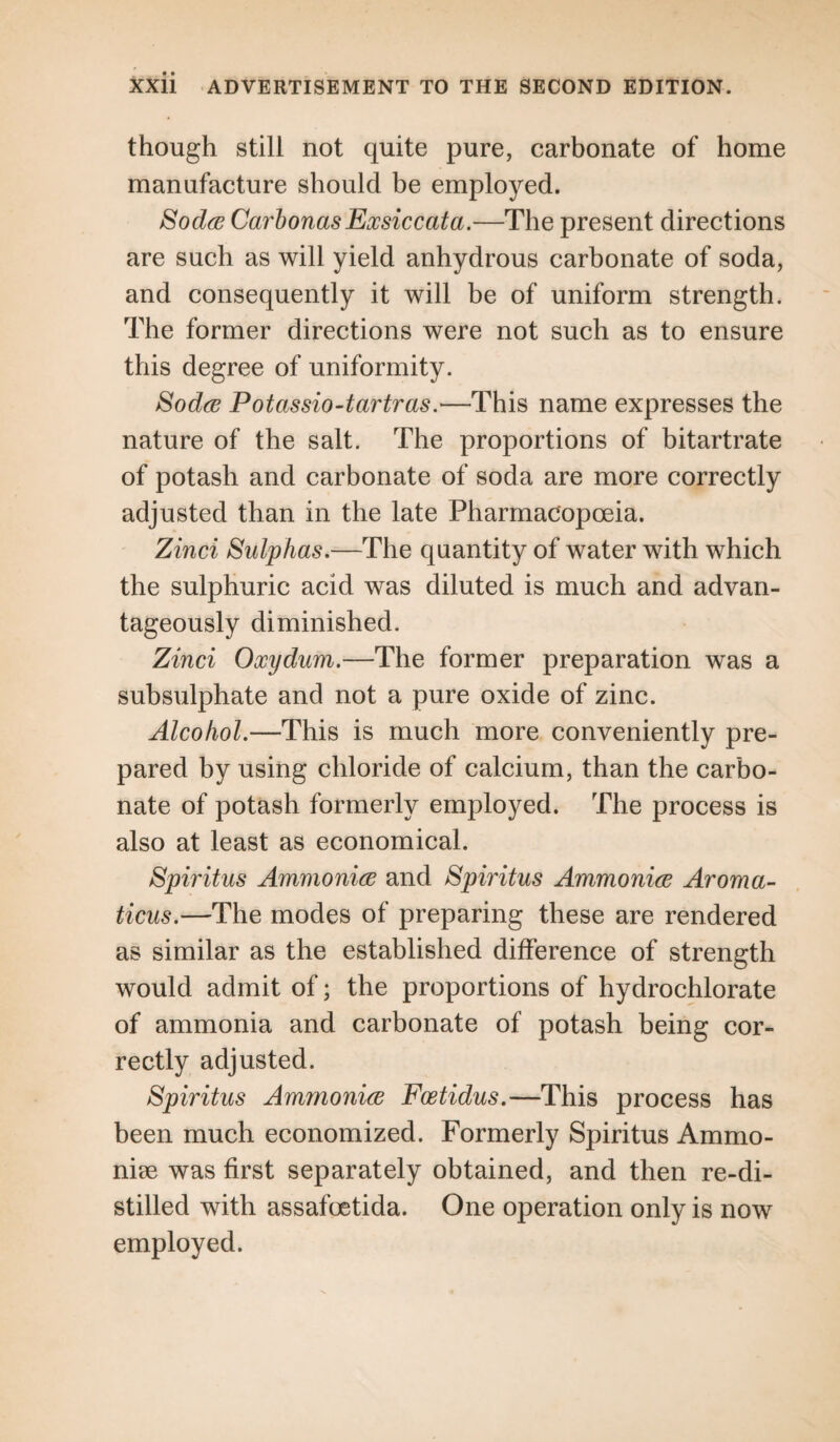 though still not quite pure, carbonate of home manufacture should be employed. Sodoe CarbonasExsiccata.—The present directions are such as will yield anhydrous carbonate of soda, and consequently it will be of uniform strength. The former directions were not such as to ensure this degree of uniformity. Sodoe Potassio-tartras.—This name expresses the nature of the salt. The proportions of bitartrate of potash and carbonate of soda are more correctly adjusted than in the late Pharmacopoeia. Zinci Sulphas.—The quantity of water with which the sulphuric acid was diluted is much and advan¬ tageously diminished. Zinci Oxydum.—The former preparation was a subsulphate and not a pure oxide of zinc. Alcohol.—This is much more conveniently pre¬ pared by using chloride of calcium, than the carbo¬ nate of potash formerly employed. The process is also at least as economical. Spiritus Ammo nice and Spiritus Ammoniac Aroma¬ ticus.—The modes of preparing these are rendered as similar as the established difference of strength would admit of; the proportions of hydrochlorate of ammonia and carbonate of potash being cor¬ rectly adjusted. Spiritus Ammoniac Foetidus.—This process has been much economized. Formerly Spiritus Ammo- niee was first separately obtained, and then re-di¬ stilled with assafoetida. One operation only is now employed.