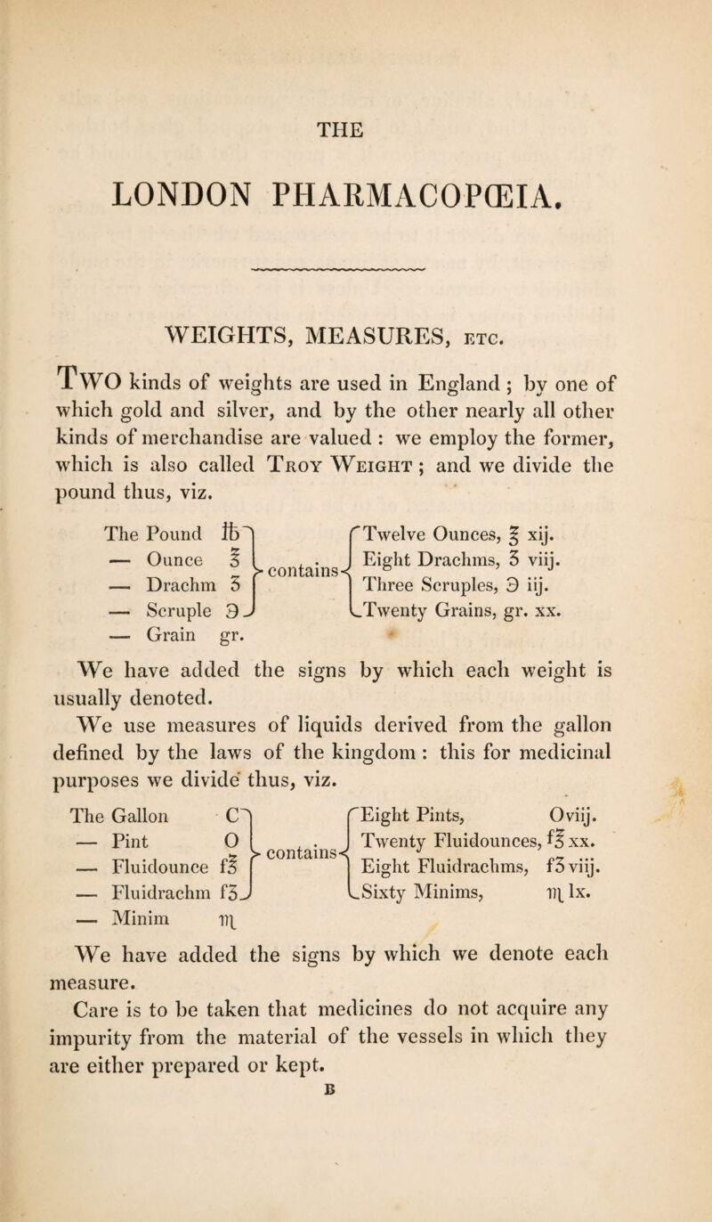 THE LONDON PHARMACOPOEIA. WEIGHTS, MEASURES, etc. Two kinds of weights are used in England ; by one of which gold and silver, and by the other nearly all other kinds of merchandise are valued : we employ the former, which is also called Troy Weight ; and we divide the pound thus, viz. The Pound ft' — Ounce 3 — Drachm 5 — Scruple 3. — Grain gr. > contains-^ rTwelve Ounces, § xij. Eight Drachms, 5 viij. Three Scruples, 3 iij. .Twenty Grains, gr. xx. We have added the signs by which each weight is usually denoted. We use measures of liquids derived from the gallon defined by the laws of the kingdom : this for medicinal purposes we divide thus, viz. The Gallon — Pint — Fluidounce — Fluidrachm — Minim r > contains < j 's. Eight Pints, Oviij. Twenty Fluidounces, f? xx. Eight Fluidrachms, f3viij. Sixty Minims, i)[ lx. We have added the signs by which we denote each measure. Care is to be taken that medicines do not acquire any impurity from the material of the vessels in which they are either prepared or kept. £