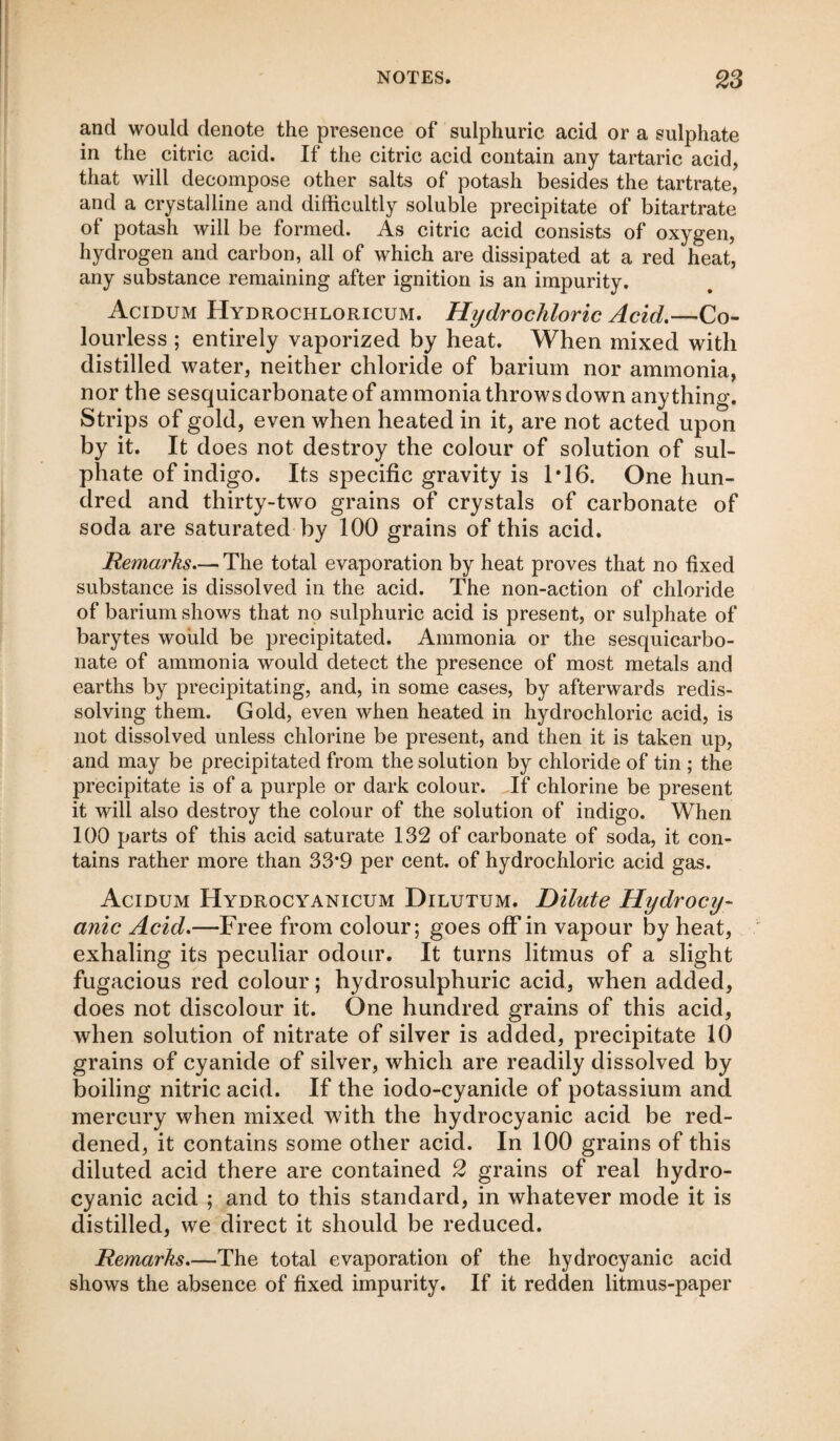 and would denote the presence of sulphuric acid or a sulphate in the citric acid. If the citric acid contain any tartaric acid, that will decompose other salts of potash besides the tartrate, and a crystalline and difficultly soluble precipitate of bitartrate of potash will be formed. As citric acid consists of oxygen, hydrogen and carbon, all of which are dissipated at a red heat, any substance remaining after ignition is an impurity. Acidum Hydrochloricum. Hydrochloric Acid.—Co¬ lourless ; entirely vaporized by heat. When mixed with distilled water, neither chloride of barium nor ammonia, nor the sesquicarbonateof ammonia throws down anything. Strips of gold, even when heated in it, are not acted upon by it. It does not destroy the colour of solution of sul¬ phate of indigo. Its specific gravity is 1*16. One hun¬ dred and thirty-two grains of crystals of carbonate of soda are saturated by 100 grains of this acid. Remarks— The total evaporation by heat proves that no fixed substance is dissolved in the acid. The non-action of chloride of barium shows that no sulphuric acid is present, or sulphate of barytes would be precipitated. Ammonia or the sesquicarbo- nate of ammonia would detect the presence of most metals and earths by precipitating, and, in some cases, by afterwards redis¬ solving them. Gold, even when heated in hydrochloric acid, is not dissolved unless chlorine be present, and then it is taken up, and may be precipitated from the solution by chloride of tin ; the precipitate is of a purple or dark colour. If chlorine be present it will also destroy the colour of the solution of indigo. When 100 parts of this acid saturate 132 of carbonate of soda, it con¬ tains rather more than 33*9 per cent, of hydrochloric acid gas. Acidum Hydrocyanicum Dilutum. Dilute Hydrocy¬ anic Acid.—Free from colour; goes off in vapour by heat, exhaling its peculiar odour. It turns litmus of a slight fugacious red colour; hydrosulphuric acid, when added, does not discolour it. One hundred grains of this acid, when solution of nitrate of silver is added, precipitate 10 grains of cyanide of silver, which are readily dissolved by boiling nitric acid. If the iodo-cyanide of potassium and mercury when mixed with the hydrocyanic acid be red¬ dened, it contains some other acid. In 100 grains of this diluted acid there are contained 2 grains of real hydro¬ cyanic acid ; and to this standard, in whatever mode it is distilled, we direct it should be reduced. Remarks_The total evaporation of the hydrocyanic acid shows the absence of fixed impurity. If it redden litmus-paper