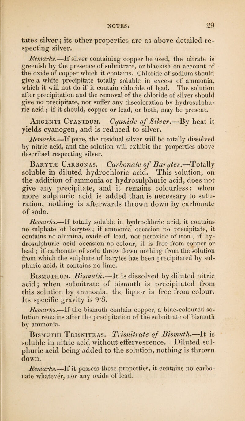 tates silver; its other properties are as above detailed re¬ specting silver. Remarks.—If silver containing copper be used, the nitrate is greenish by the presence of subnitrate, or blackish on account of the oxide of copper which it contains. Chloride of sodium should give a white precipitate totally soluble in excess of ammonia, which it will not do if it contain chloride of lead. The solution after precipitation and the removal of the chloride of silver should give no precipitate, nor suffer any discoloration by hydrosulphu- ric acid; if it should, copper or lead, or both, may be present. Argenti Cyanidum. Cyanide of Silver.—By heat it yields cyanogen, and is reduced to silver. Remarks.—If pure, the residual silver will be totally dissolved by nitric acid, and the solution will exhibit the properties above described respecting silver. Barytae Carbonas. Carbonate of Barytes.—-Totally soluble in diluted hydrochloric acid. This solution, on the addition of ammonia or hydrosulphuric acid, does not give any precipitate, and it remains colourless: when more sulphuric acid is added than is necessary to satu¬ ration, nothing is afterwards thrown down by carbonate of soda. Remarks.—If totally soluble in hydrochloric acid, it contains no sulphate of barytes; if ammonia occasion no precipitate, it contains no alumina, oxide of lead, nor peroxide of iron; if hy¬ drosulphuric acid occasion no colour, it is free from copper or lead ; if carbonate of soda throw down nothing from the solution from which the sulphate of barytes has been precipitated by sul¬ phuric acid, it contains no lime. Bismutiium. Bismuth.—It is dissolved by diluted nitric acid; when subnitrate of bismuth is precipitated from this solution by ammonia, the liquor is free from colour. Its specific gravity is 9*8. Remarks.—If the bismuth contain copper, a blue-coloured so¬ lution remains after the precipitation of the subnitrate of bismuth by ammonia. Bismuthi Trisnitras. Trisnitrate of Bismuth.—It is soluble in nitric acid without effervescence. Diluted sul¬ phuric acid being added to the solution, nothing is thrown down. Remarks.—If it possess these properties, it contains no carbo¬ nate whatever, nor any oxide of lead.