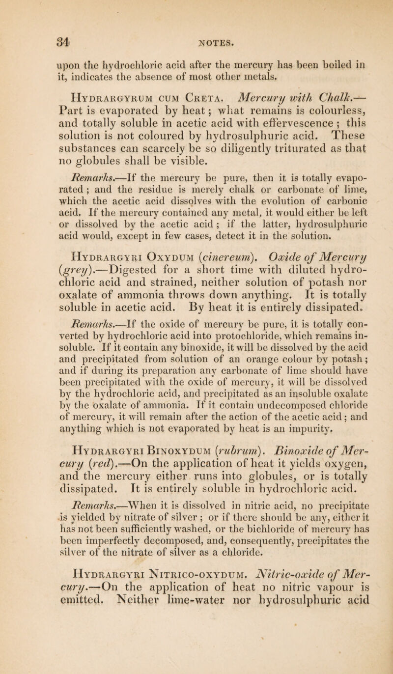 upon the hydrochloric acid after the mercury lias been boiled in it, indicates the absence of most other metals. Hydrargyrum cum Creta. Mercury with Chalk.— Part is evaporated by heat; what remains is colourless, and totally soluble in acetic acid with effervescence ; this solution is not coloured by hydrosulphuric acid. These substances can scarcely be so diligently triturated as that no globules shall be visible. Remarks.—If the mercury be pure, then it is totally evapo¬ rated ; and the residue is merely chalk or carbonate of lime, which the acetic acid dissolves with the evolution of carbonic acid. If the mercury contained any metal, it would either be left or dissolved by the acetic acid ; if the latter, hydrosulphuric acid would, except in few cases, detect it in the solution. Hydrargyri Oxydum (cinereum). Oxide of Mercury (grey)-—Digested for a short time witli diluted hydro¬ chloric acid and strained, neither solution of potash nor oxalate of ammonia throws down anything. It is totally soluble in acetic acid. By heat it is entirely dissipated» Remarks.—If the oxide of mercury be pure, it is totally con¬ verted by hydrochloric acid into protochloride, which remains in¬ soluble. If it contain any binoxide, it will be dissolved by the acid and precipitated from solution of an orange colour by potash; and if during its preparation any carbonate of lime should have been precipitated with the oxide of mercury, it will be dissolved by the hydrochloric acid, and precipitated as an insoluble oxalate by the oxalate of ammonia. If it contain undecomposed chloride of mercury, it will remain after the action of the acetic acid; and anything which is not evaporated by heat is an impurity. Hydrargyri Binoxydum (rubrum). Binoxide of Mer¬ cury {red).—On the application of heat it yields oxygen, and the mercury either runs into globules, or is totally dissipated. It is entirely soluble in hydrochloric acid. Remarks.—When it is dissolved in nitric acid, no precipitate is yielded by nitrate of silver ; or if there should be any, either it has not been sufficiently washed, or the bichloride of mercury has been imperfectly decomposed, and, consequently, precipitates the silver of the nitrate of silver as a chloride. Hydrargyri Nitrico-oxydum. Nitric-oxide of Mer¬ cury.—On the application of heat no nitric vapour is emitted. Neither lime-water nor hydrosulphuric acid