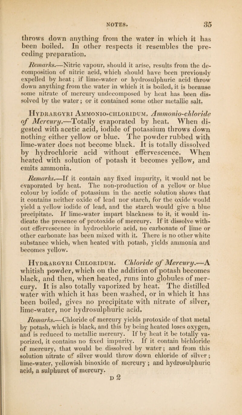 throws down anything from the water in which it has been boiled. In other respects it resembles the pre¬ ceding preparation. Remai'ks.—Nitric vapour, should it arise, results from the de¬ composition of nitric acid, which should have been previously expelled by heat; if lime-water or hydrosulphuric acid throw down anything from the water in which it is boiled, it is because some nitrate of mercury undecomposed by heat has been dis¬ solved by the water; or it contained some other metallic salt. Hydrargyri Ammonio-chloridum. Ammonio-chloride of Mercury.—Totally evaporated by heat. When di¬ gested with acetic acid, iodide of potassium throws down nothing either yellow or blue. The powder rubbed with lime-water does not become black. It is totally dissolved by hydrochloric acid without effervescence. When heated with solution of potash it becomes yellow, and emits ammonia. Remarks.—If it contain any fixed impurity, it would not be evaporated by heat. The non-production of a yellow or blue colour by iodide of potassium in the acetic solution shows that it contains neither oxide of lead nor starch, for the oxide would yield a yellow iodide of lead, and the starch would give a blue precipitate. If lime-water impart blackness to it, it would in¬ dicate the presence of protoxide of mercury. If it dissolve with¬ out effervescence in hydrochloric acid, no carbonate of lime or other carbonate has been mixed with it. There is no other white substance which, when heated with potash, yields ammonia and becomes yellow. Hydrargyri Chloridum. Chloride of Mercury.—A whitish powder, which on the addition of potash becomes black, and then, when heated, runs into globules of mer¬ cury. It is also totally vaporized by heat. The distilled water with which it has been washed, or in which it has been boiled, gives no precipitate with nitrate of silver, lime-water, nor hydrosulphuric acid. Remarks.—Chloride of mercury yields protoxide of that metal by potash, which is black, and this by being heated loses oxygen, and is reduced to metallic mercury. If by heat it be totally va¬ porized, it contains no fixed impurity. If it contain bichloride of mercury, that would be dissolved by water; and from this solution nitrate of silver would throw down chloride of silver; lime-water, yellowish binoxide of mercury ; and hydrosulphuric acid, a sulphuret of mercury. D 2