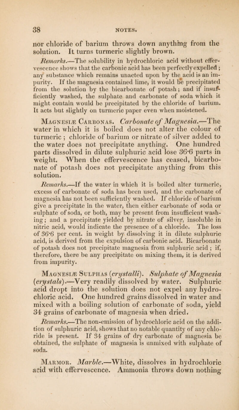 nor chloride of barium throws down anything from the solution. It turns turmeric slightly brown. Remarks.—The solubility in hydrochloric acid without effer¬ vescence shows that the carbonic acid has been perfectly expelled ; any substance which remains unacted upon by the acid is an im¬ purity. If the magnesia contained lime, it would be precipitated from the solution by the bicarbonate of potash; and if insuf¬ ficiently washed, the sulphate and carbonate of soda which it might contain would be precipitated by the chloride of barium. It acts but slightly on turmeric paper even when moistened. Magnesle Carbonas. Carbonate of Magnesia.—The water in which it is boiled does not alter the colour of turmeric ; chloride of barium or nitrate of silver added to the water does not precipitate anything. One hundred parts dissolved in dilute sulphuric acid lose 36*6 parts in weight. When the effervescence has ceased, bicarbo¬ nate of potash does not precipitate anything from this solution. Remarks.—If the water in which it is boiled alter turmeric, excess of carbonate of soda has been used, and the carbonate of magnesia has not been sufficiently washed. If chloride of barium give a precipitate in the water, then either carbonate of soda or sulphate of soda, or both, may be present from insufficient wash¬ ing ; and a precipitate yielded by nitrate of silver, insoluble in nitric acid, would indicate the presence of a chloride. The loss of 36’6 per cent, in weight by dissolving it in dilute sulphuric acid, is derived from the expulsion of carbonic acid. Bicarbonate of potash does not precipitate magnesia from sulphuric acid ; if, therefore, there be any precipitate on mixing them, it is derived from impurity. Magnesl® Sulphas (crystalli). Sulphate of Magnesia [crystals').—Very readily dissolved by water. Sulphuric acid dropt into the solution does not expel any hydro¬ chloric acid. One hundred grains dissolved in water and mixed with a boiling solution of carbonate of soda, yield 34 grains of carbonate of magnesia when dried. Remarks.—The non-emission of hydrochloric acid on the addi¬ tion of sulphuric acid, shows that no notable quantity of any chlo¬ ride is present. If 34 grains of dry carbonate of magnesia be obtained, the sulphate of magnesia is unmixed with sulphate of soda. Marmor. Marble.—White, dissolves in hydrochloric acid with effervescence. Ammonia throws down nothing