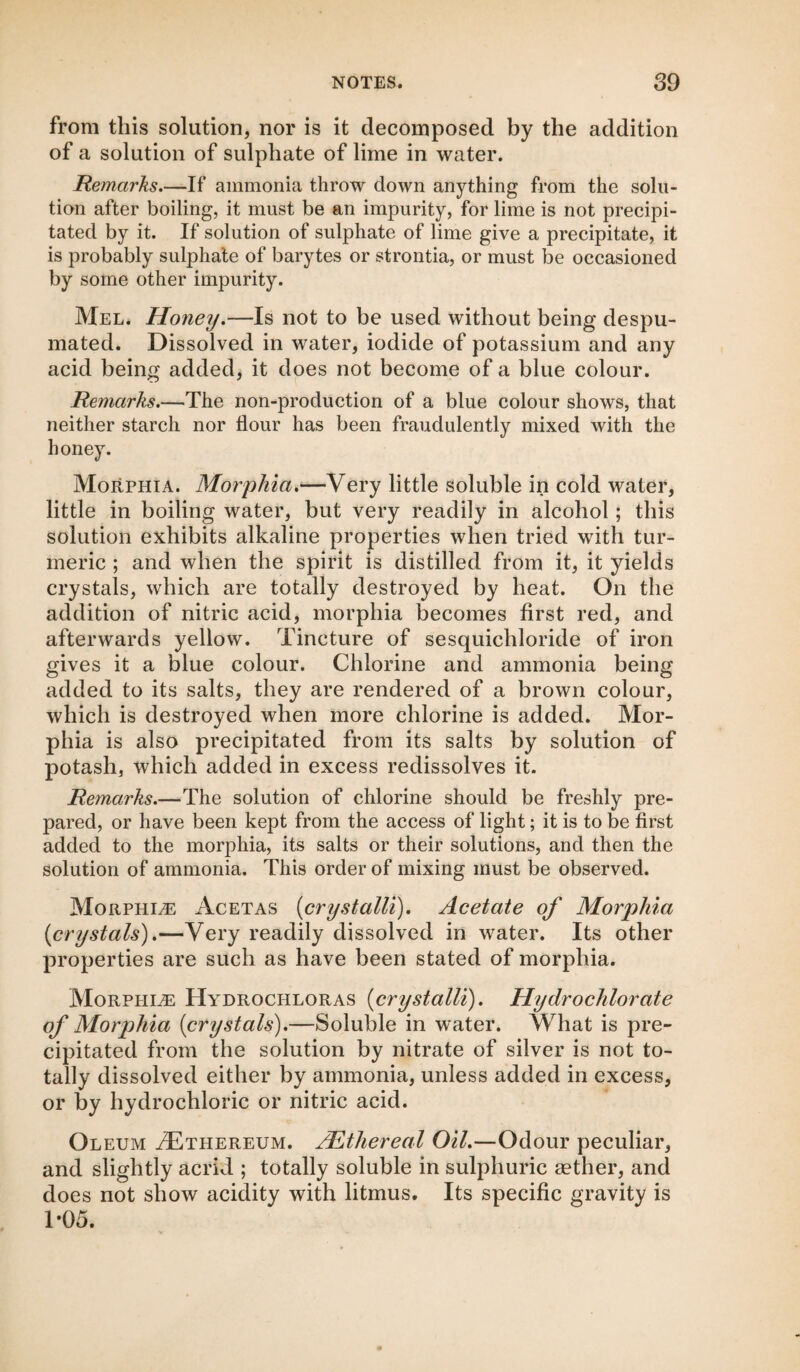 from this solution, nor is it decomposed by the addition of a solution of sulphate of lime in water. Remarks.—If ammonia throw down anything from the solu¬ tion after boiling, it must be an impurity, for lime is not precipi¬ tated by it. If solution of sulphate of lime give a precipitate, it is probably sulphate of barytes or strontia, or must be occasioned by some other impurity. Mel. Honey.—Is not to be used without being despu- mated. Dissolved in water, iodide of potassium and any acid being added, it does not become of a blue colour. Remarks.—The non-production of a blue colour shows, that neither starch nor flour has been fraudulently mixed with the honey. Morphia. Morphia.—Very little soluble in cold water, little in boiling water, but very readily in alcohol; this solution exhibits alkaline properties when tried with tur¬ meric ; and when the spirit is distilled from it, it yields crystals, which are totally destroyed by heat. On the addition of nitric acid, morphia becomes first red, and afterwards yellow. Tincture of sesquichloride of iron gives it a blue colour. Chlorine and ammonia being added to its salts, they are rendered of a brown colour, which is destroyed when more chlorine is added. Mor¬ phia is also precipitated from its salts by solution of potash, which added in excess redissolves it. Remarks.—The solution of chlorine should be freshly pre¬ pared, or have been kept from the access of light; it is to be first added to the morphia, its salts or their solutions, and then the solution of ammonia. This order of mixing must be observed. Morphia Acetas (crystalli). Acetate of Morphia {crystals').—Very readily dissolved in water. Its other properties are such as have been stated of morphia. Morphee Hydrochloras {crystalli). Hydrochlorate of Morphia {crystals).—Soluble in water. What is pre¬ cipitated from the solution by nitrate of silver is not to¬ tally dissolved either by ammonia, unless added in excess, or by hydrochloric or nitric acid. Oleum M^thereum. /Ethereal Oil.—Odour peculiar, and slightly acrid ; totally soluble in sulphuric aether, and does not show acidity with litmus. Its specific gravity is 1-05.