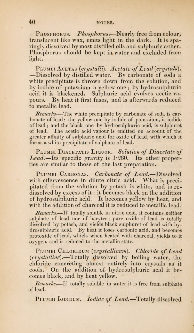 Phosphorus. Phosphorus.—Nearly free from colour, translucent like wax, emits light in the dark. It is spa¬ ringly dissolved by most distilled oils and sulphuric aether. Phosphorus should be kept in water and excluded from light. Plumbi Acetas (crystalli). Acetate of Lead (crystals). —Dissolved by distilled water. By carbonate of soda a white precipitate is thrown down from the solution, and by iodide of potassium a yellow one; by hydrosulphuric acid it is blackened. Sulphuric acid evolves acetic va¬ pours. By heat it first fuses, and is afterwards reduced to metallic lead. Remarks.—The white precipitate by carbonate of soda is car¬ bonate of lead; the yellow one by iodide of potassium, is iodide of lead ; and the black one by hydrosulphuric acid, is sulphuret of lead. The acetic acid vapour is emitted on account of the greater affinity of sulphuric acid for oxide of lead, with which it forms a white precipitate of sulphate of lead. Plumbi Diacetatis Liquor. Solution of Diacetate of Lead.—Its specific gravity is 1*260. Its other proper¬ ties are similar to those of the last preparation. Plumbi Carbonas. Carbonate of Lead.—Dissolved with effervescence in dilute nitric acid. What is preci¬ pitated from the solution by potash is white, and is re- dissolved by excess of it: it becomes black on the addition of hydrosulphuric acid. It becomes yellow by heat, and with the addition of charcoal it is reduced to metallic lead. Remarks.—If totally soluble in nitric acid, it contains neither sulphate of lead nor of barytes; pure oxide of lead is totally dissolved by potash, and yields black sulphuret of lead with hy¬ drosulphuric acid. By heat it loses carbonic acid, and becomes protoxide of lead, which, when heated with charcoal, yields to it oxygen, and is reduced to the metallic state. Plumbi Ciiloridum (crystallinum). Chloride of Lead (crystalline).—Totally dissolved by boiling water, the chloride concreting almost entirely into crystals as it cools. On the addition of hydrosulphuric acid it be¬ comes black, and by heat yellow. Remarks.—If totally soluble in water it is free from sulphate of lead. Plumbi Iodidum. Iodide of Lead.—Totally dissolved