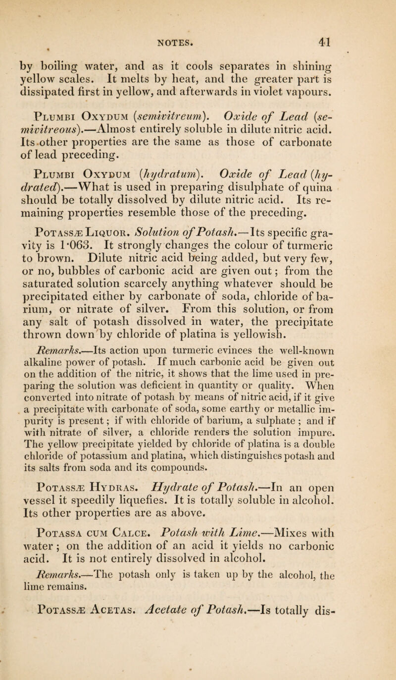 by boiling water, and as it cools separates in shining yellow scales. It melts by heat, and the greater part is dissipated first in yellow, and afterwards in violet vapours. Plumbi Oxydum (semivitreum). Oxide of Lead (se- mivitreous).—Almost entirely soluble in dilute nitric acid. Its other properties are the same as those of carbonate of lead preceding. Plumbi Oxydum (hydratum). Oxide of Lead {hy¬ drated).—What is used in preparing disulphate of quina should be totally dissolved by dilute nitric acid. Its re¬ maining properties resemble those of the preceding. Pot asste Liquor. Solution of Potash.—Its specific gra¬ vity is 1 ‘063. It strongly changes the colour of turmeric to brown. Dilute nitric acid being added, but very few, or no, bubbles of carbonic acid are given out; from the saturated solution scarcely anything whatever should be precipitated either by carbonate of soda, chloride of ba¬ rium, or nitrate of silver. From this solution, or from any salt of potash dissolved in water, the precipitate thrown down by chloride of platina is yellowish. Remarks.—Its action upon turmeric evinces the well-known alkaline power of potash. If much carbonic acid be given out on the addition of the nitric, it shows that the lime used in pre¬ paring the solution was deficient in quantity or quality. When converted into nitrate of potash by means of nitric acid, if it give a precipitate with carbonate of soda, some earthy or metallic im¬ purity is present; if with chloride of barium, a sulphate ; and if with nitrate of silver, a chloride renders the solution impure. The yellow precipitate yielded by chloride of platina is a double chloride of potassium and platina, which distinguishes potash and its salts from soda and its compounds. Potass^e Hydras. Hydrate of Potash.—In an open vessel it speedily liquefies. It is totally soluble in alcohol. Its other properties are as above. Potassa cum Calce. Potash with Lime.—Mixes with water ; on the addition of an acid it yields no carbonic acid. It is not entirely dissolved in alcohol. Remarks.—The potash only is taken up by the alcohol, the lime remains. Potass^ Acetas. Acetate of Potash.—Is totally dis-