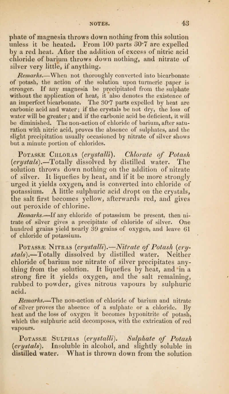 phate of magnesia throws down nothing from this solution unless it be heated. From 100 parts 30*7 are expelled by a red heat. After the addition of excess of nitric acid chloride of barium throws down nothing, and nitrate of silver very little, if anything. Remarks.—When not thoroughly converted into bicarbonate of potash, the action of the solution upon turmeric paper is stronger. If any magnesia be precipitated from the sulphate without the application of heat, it also denotes the existence of an imperfect bicarbonate. The 30*7 parts expelled by heat are carbonic acid and water; if the crystals be not dry, the loss of water will be greater; and if the carbonic acid be deficient, it will be diminished. The non-action of chloride of barium, after satu¬ ration with nitric acid, proves the absence of sulphates, and the slight precipitation usually occasioned by nitrate of silver shows but a minute portion of chlorides. Potasse Chloras (crystalli). Chlorate of Potash [crystals).—Totally dissolved by distilled wTater. The solution throws down nothing on the addition of nitrate of silver. It liquefies by heat, and if it be more strongly urged it yields oxygen, and is converted into chloride of potassium. A little sulphuric acid dropt on the crystals, the salt first becomes yellow, afterwards red, and gives out peroxide of chlorine. Remarks.—If any chloride of potassium be present, then ni¬ trate of silver gives a precipitate of chloride of silver. One hundred grains yield nearly 39 grains of oxygen, and leave 61 of chloride of potassium. Potasse Nitras [crystalli).—Nitrate of Potash [cry¬ stals).—Totally dissolved by distilled water. Neither chloride of barium nor nitrate of silver precipitates any¬ thing from the solution. It liquefies by heat, and in a strong fire it yields oxygen, and the salt remaining, rubbed to powder, gives nitrous vapours by sulphuric acid. Remarks.—The non-action of chloride of barium and nitrate of silver proves the absence of a sulphate or a chloride. By heat and the loss of oxygen it becomes hyponitrite of potash, which the sulphuric acid decomposes, with the extrication of red vapours. Potass^ Sulphas [crystalli). Sulphate of Potash [crystals). Insoluble in alcohol, and slightly soluble in distilled water. What is thrown down from the solution